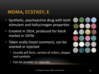 MDMA, ECSTASY, E
• Synthetic, psychoactive drug with both
stimulant and hallucinogen properties
• Created in 1914, produced for black
market in 1970s
• Taken orally (most common), can be
snorted or injected
• Usually pill form, variety of colors, shapes
and symbols

• Can be powder or capsules
Los Angeles County Office of Education

15

 