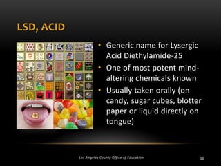 LSD, ACID
• Generic name for Lysergic
Acid Diethylamide-25
• One of most potent mindaltering chemicals known
• Usually taken orally (on
candy, sugar cubes, blotter
paper or liquid directly on
tongue)

Los Angeles County Office of Education

16

 