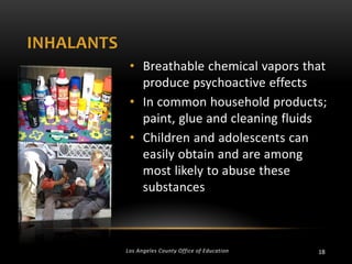 INHALANTS
• Breathable chemical vapors that
produce psychoactive effects
• In common household products;
paint, glue and cleaning fluids
• Children and adolescents can
easily obtain and are among
most likely to abuse these
substances

Los Angeles County Office of Education

18

 