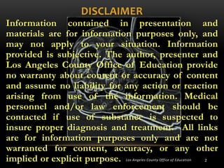 DISCLAIMER
Information contained in presentation and
materials are for information purposes only, and
may not apply to your situation. Information
provided is subjective. The author, presenter and
Los Angeles County Office of Education provide
no warranty about content or accuracy of content
and assume no liability for any action or reaction
arising from use of the information. Medical
personnel and/or law enforcement should be
contacted if use of substance is suspected to
insure proper diagnosis and treatment. All links
are for information purposes only and are not
warranted for content, accuracy, or any other
implied or explicit purpose.
Los Angeles County Office of Education

2

 