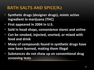 BATH SALTS AND SPICE/K2
• Synthetic drugs (designer drugs), mimic active
ingredient in marijuana (THC)
• First appeared in 2004 in U.S.
• Sold in head shops, convenience stores and online
• Can be smoked, injected, snorted, or mixed with
food and drink
• Many of compounds found in synthetic drugs have
now been banned, making them illegal
• Substances do not show up on conventional drug
screening tests
21

 
