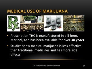 MEDICAL USE OF MARIJUANA

• Prescription THC is manufactured in pill form,
Marinol, and has been available for over 30 years

• Studies show medical marijuana is less effective
than traditional medicines and has more side
effects
Los Angeles County Office of Education

24

 