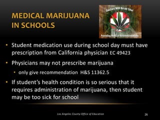 MEDICAL MARIJUANA
IN SCHOOLS
• Student medication use during school day must have
prescription from California physician EC 49423
• Physicians may not prescribe marijuana
• only give recommendation H&S 11362.5

• If student’s health condition is so serious that it
requires administration of marijuana, then student
may be too sick for school
Los Angeles County Office of Education

26

 