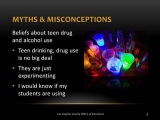 MYTHS & MISCONCEPTIONS
Beliefs about teen drug
and alcohol use
• Teen drinking, drug use
is no big deal
• They are just
experimenting
• I would know if my
students are using

Los Angeles County Office of Education

3

 