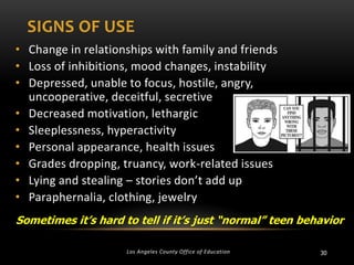 SIGNS OF USE
• Change in relationships with family and friends
• Loss of inhibitions, mood changes, instability
• Depressed, unable to focus, hostile, angry,
uncooperative, deceitful, secretive
• Decreased motivation, lethargic
• Sleeplessness, hyperactivity
• Personal appearance, health issues
• Grades dropping, truancy, work-related issues
• Lying and stealing – stories don’t add up
• Paraphernalia, clothing, jewelry
Sometimes it’s hard to tell if it’s just “normal” teen behavior
Los Angeles County Office of Education

30

 