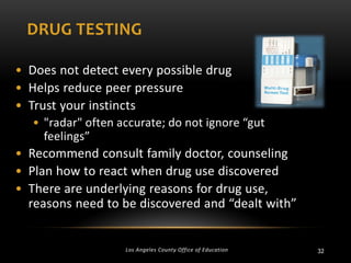 DRUG TESTING
• Does not detect every possible drug
• Helps reduce peer pressure
• Trust your instincts
• "radar" often accurate; do not ignore “gut
feelings”

• Recommend consult family doctor, counseling
• Plan how to react when drug use discovered
• There are underlying reasons for drug use,
reasons need to be discovered and “dealt with”

Los Angeles County Office of Education

32

 
