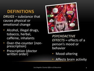 DEFINITIONS
DRUGS – substance that
causes physical or
emotional change
• Alcohol, illegal drugs,
tobacco, herbal,
caffeine, inhalants
• Over-the-counter (nonprescription)
• Prescription (doctor
written order)

PSYCHOACTIVE
EFFECTS – effects of a
person’s mood or
behavior
• Mood-altering
• Affects brain activity

Los Angeles County Office of Education

4

 