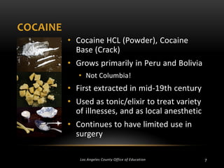 COCAINE
• Cocaine HCL (Powder), Cocaine
Base (Crack)
• Grows primarily in Peru and Bolivia
• Not Columbia!

• First extracted in mid-19th century
• Used as tonic/elixir to treat variety
of illnesses, and as local anesthetic
• Continues to have limited use in
surgery
Los Angeles County Office of Education

7

 
