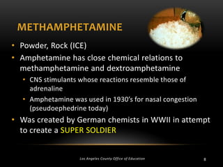 METHAMPHETAMINE
• Powder, Rock (ICE)
• Amphetamine has close chemical relations to
methamphetamine and dextroamphetamine
• CNS stimulants whose reactions resemble those of
adrenaline
• Amphetamine was used in 1930’s for nasal congestion
(pseudoephedrine today)

• Was created by German chemists in WWII in attempt
to create a SUPER SOLDIER

Los Angeles County Office of Education

8

 
