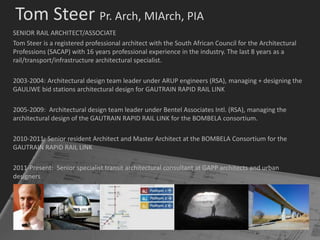 Tom Steer Pr. Arch, MIArch, PIA
SENIOR RAIL ARCHITECT/ASSOCIATE
Tom Steer is a registered professional architect with the South African Council for the Architectural
Professions (SACAP) with 16 years professional experience in the industry. The last 8 years as a
rail/transport/infrastructure architectural specialist.

2003-2004: Architectural design team leader under ARUP engineers (RSA), managing + designing the
GAULIWE bid stations architectural design for GAUTRAIN RAPID RAIL LINK

2005-2009: Architectural design team leader under Bentel Associates Intl. (RSA), managing the
architectural design of the GAUTRAIN RAPID RAIL LINK for the BOMBELA consortium.

2010-2011: Senior resident Architect and Master Architect at the BOMBELA Consortium for the
GAUTRAIN RAPID RAIL LINK

2011-Present: Senior specialist transit architectural consultant at GAPP architects and urban
designers
 