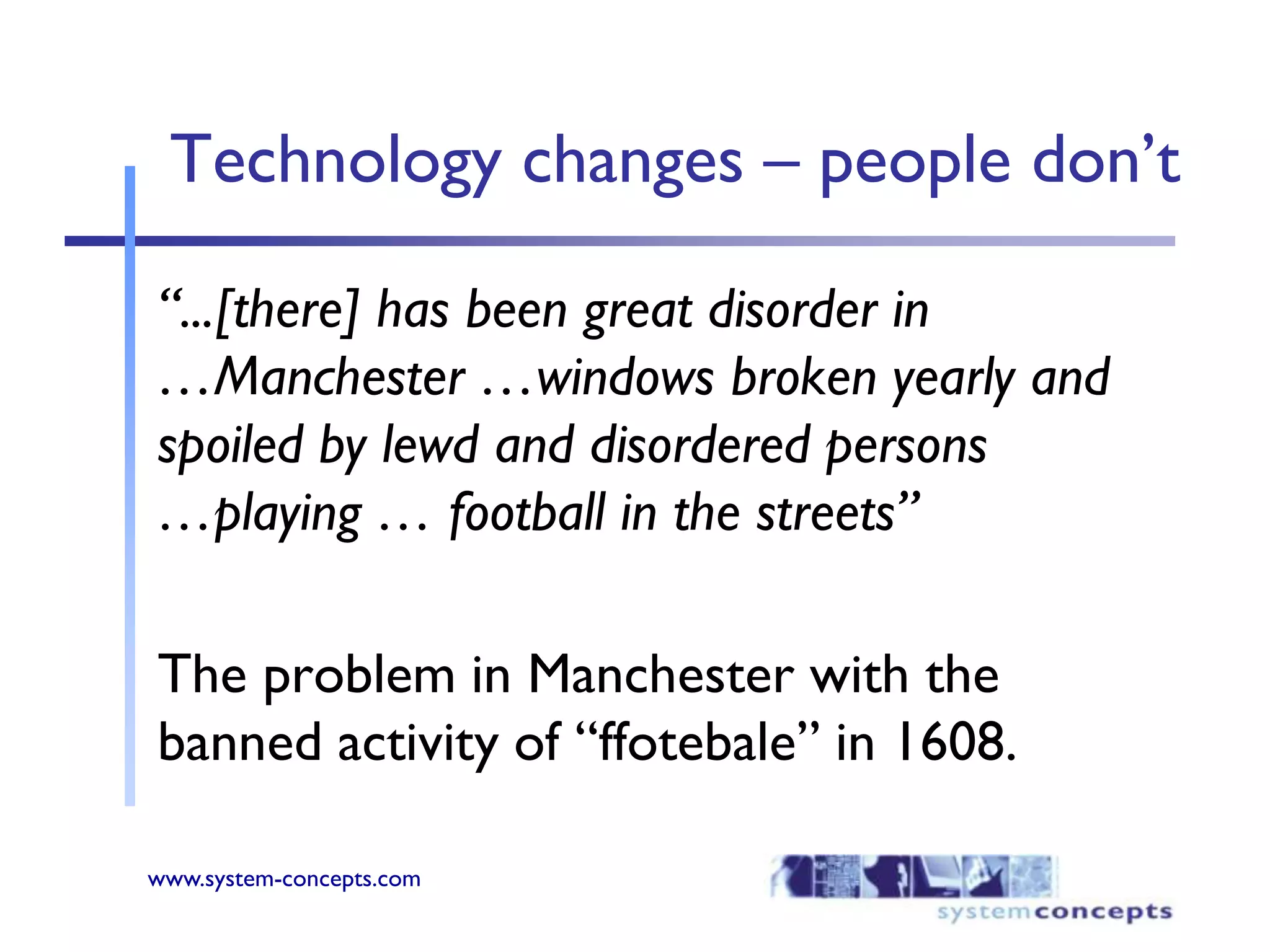 Technology changes – people don’t“...[there] has been great disorder in …Manchester …windows broken yearly and spoiled by lewd and disordered persons …playing … football in the streets”The problem in Manchester with the banned activity of “ffotebale” in 1608.