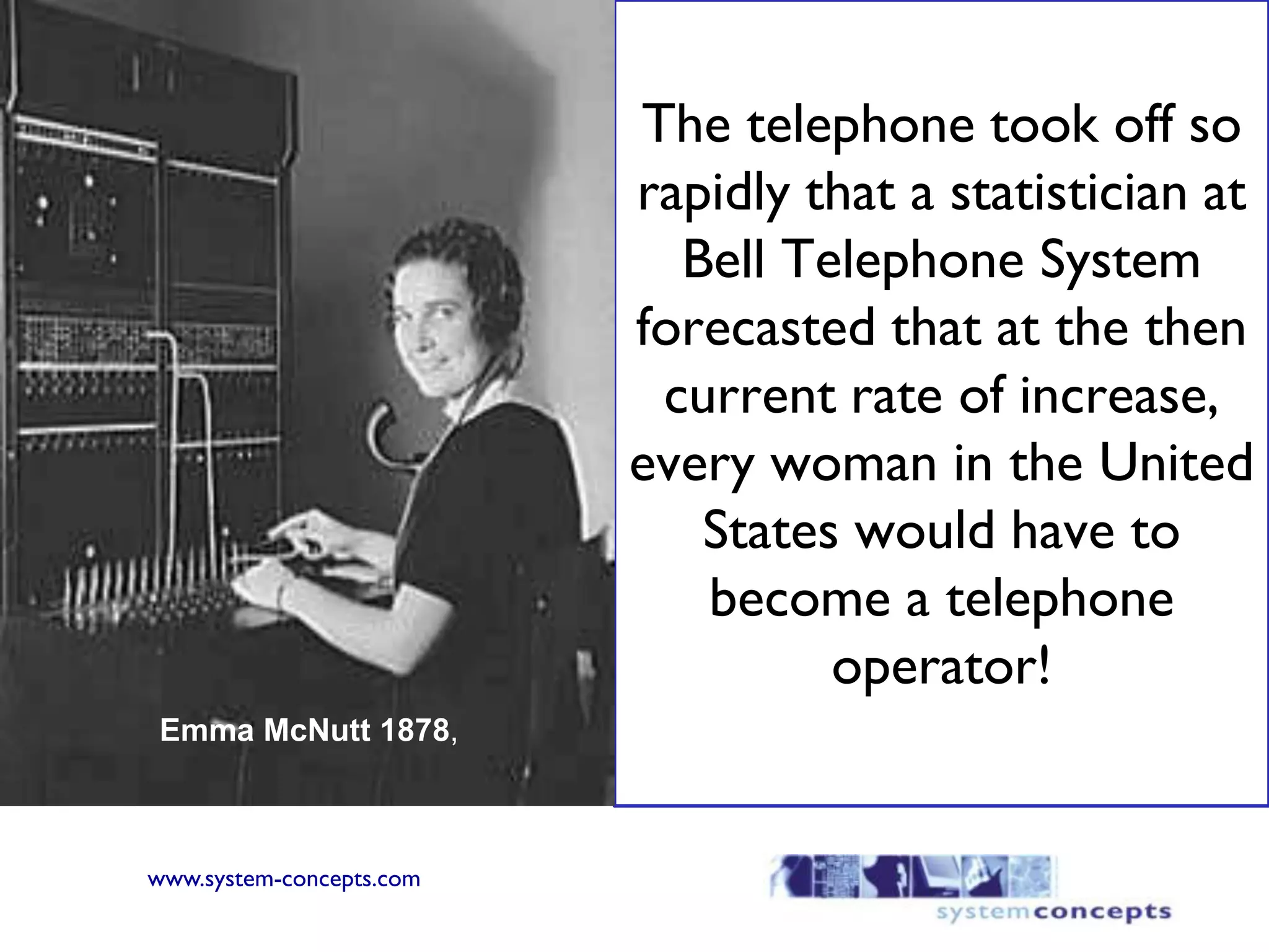 The telephone took off so rapidly that a statistician at Bell Telephone System forecasted that at the then current rate of increase, every woman in the United States would have to become a telephone operator!Emma McNutt 1878,