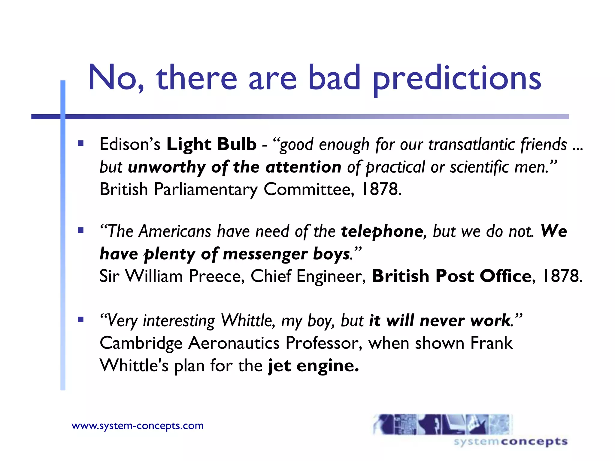 No, there are bad predictionsEdison’s Light Bulb- “good enough for our transatlantic friends ... but unworthy of the attention of practical or scientific men.” British Parliamentary Committee, 1878. “The Americans have need of the telephone, but we do not. We have plenty of messenger boys.” Sir William Preece, Chief Engineer, British Post Office, 1878. “Very interesting Whittle, my boy, but it will never work.” Cambridge Aeronautics Professor, when shown Frank Whittle's plan for the jet engine.