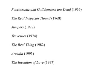 Rosencrantz and Guildenstern are Dead (1966)

The Real Inspector Hound (1968)

Jumpers (1972)

Travesties (1974)

The Real Thing (1982)

Arcadia (1993)

The Invention of Love (1997)
 