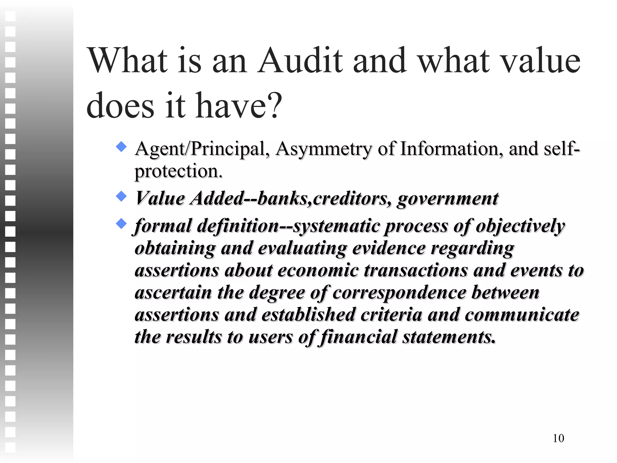 What is an Audit and what value does it have? Agent/Principal, Asymmetry of Information, and self-protection. Value Added--banks,creditors, government formal definition--systematic process of objectively obtaining and evaluating evidence regarding assertions about economic transactions and events to ascertain the degree of correspondence between assertions and established criteria and communicate the results to users of financial statements. 