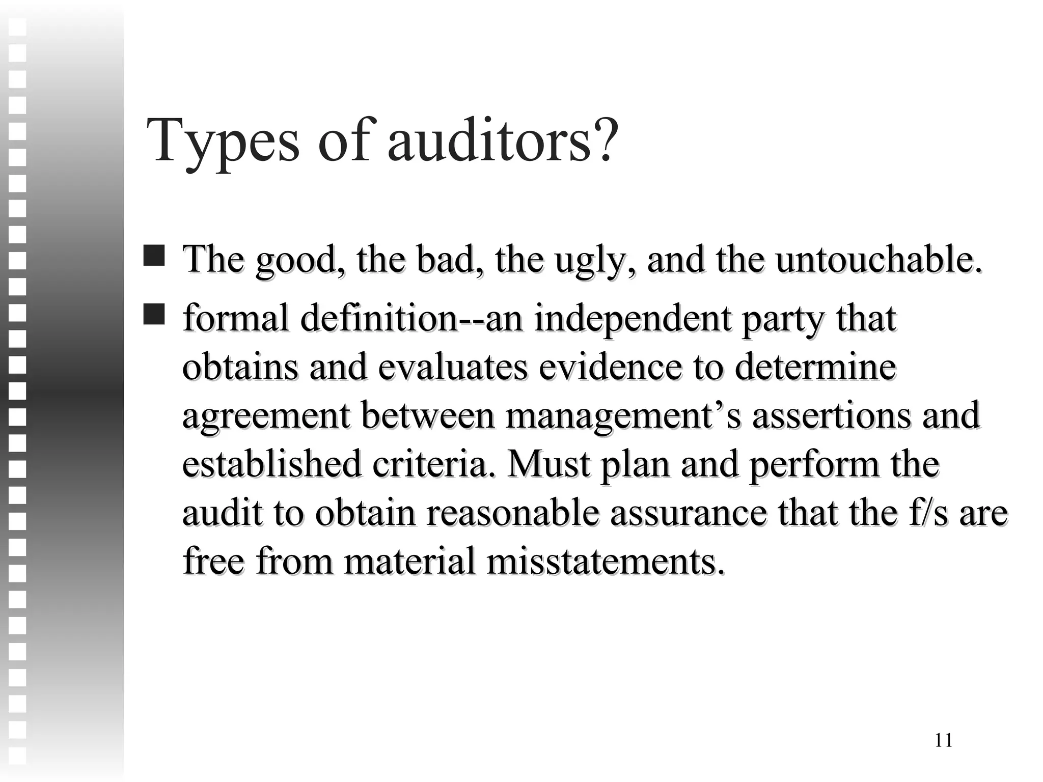 Types of auditors? The good, the bad, the ugly, and the untouchable. formal definition--an independent party that obtains and evaluates evidence to determine agreement between management’s assertions and established criteria. Must plan and perform the audit to obtain reasonable assurance that the f/s are free from material misstatements. 