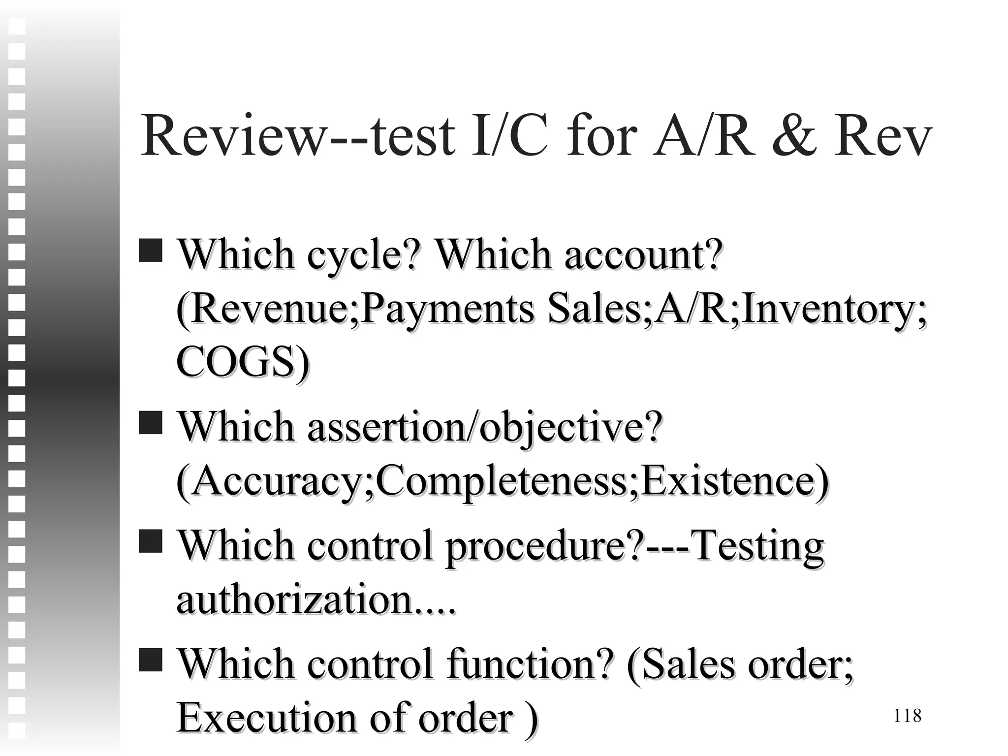 Review--test I/C for A/R & Rev Which cycle? Which account? (Revenue;Payments Sales;A/R;Inventory; COGS) Which assertion/objective? (Accuracy;Completeness;Existence) Which control procedure?---Testing authorization.... Which control function? (Sales order; Execution of order ) Which files? Which documents? 