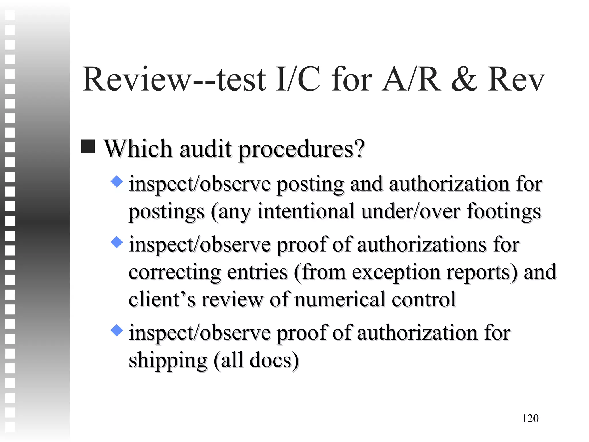 Review--test I/C for A/R & Rev Which audit procedures? inspect/observe posting and authorization for postings (any intentional under/over footings inspect/observe proof of authorizations for correcting entries (from exception reports) and client’s review of numerical control inspect/observe proof of authorization for shipping (all docs) 