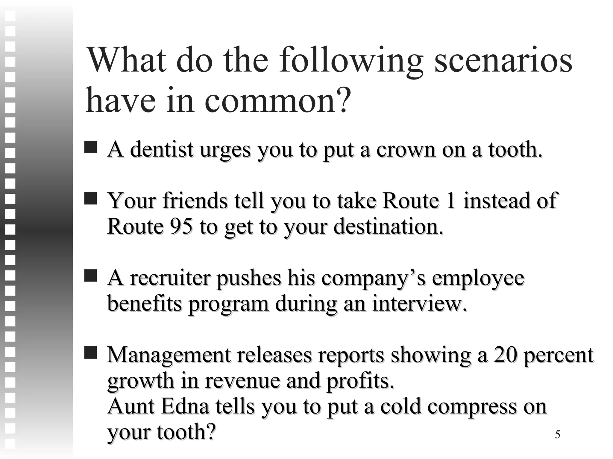 What do the following scenarios have in common? A dentist urges you to put a crown on a tooth. Your friends tell you to take Route 1 instead of Route 95 to get to your destination. A recruiter pushes his company’s employee benefits program during an interview. Management releases reports showing a 20 percent growth in revenue and profits. Aunt Edna tells you to put a cold compress on your tooth? 