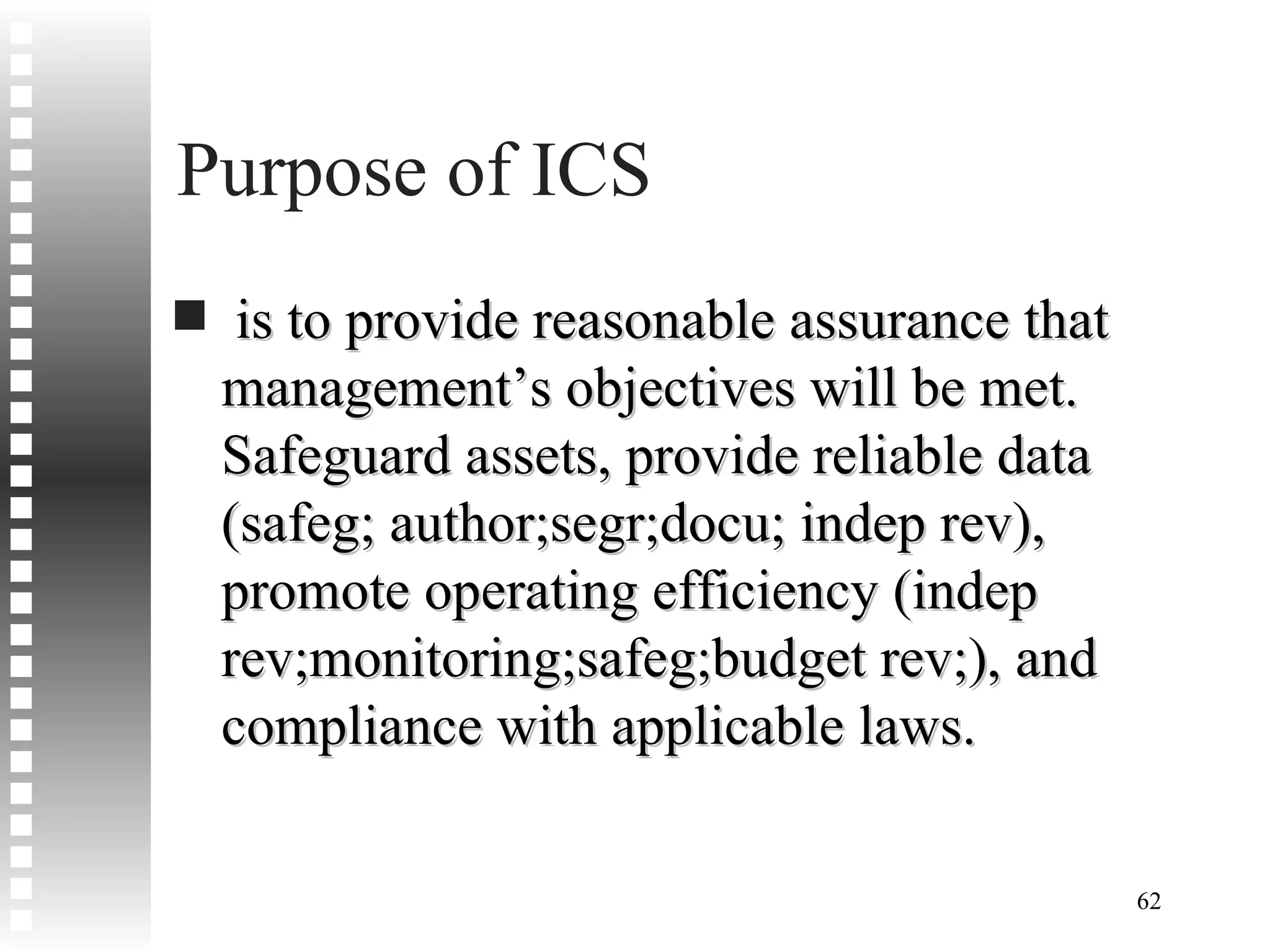 Purpose of ICS is to provide reasonable assurance that management’s objectives will be met. Safeguard assets, provide reliable data (safeg; author;segr;docu; indep rev), promote operating efficiency (indep rev;monitoring;safeg;budget rev;), and compliance with applicable laws. 