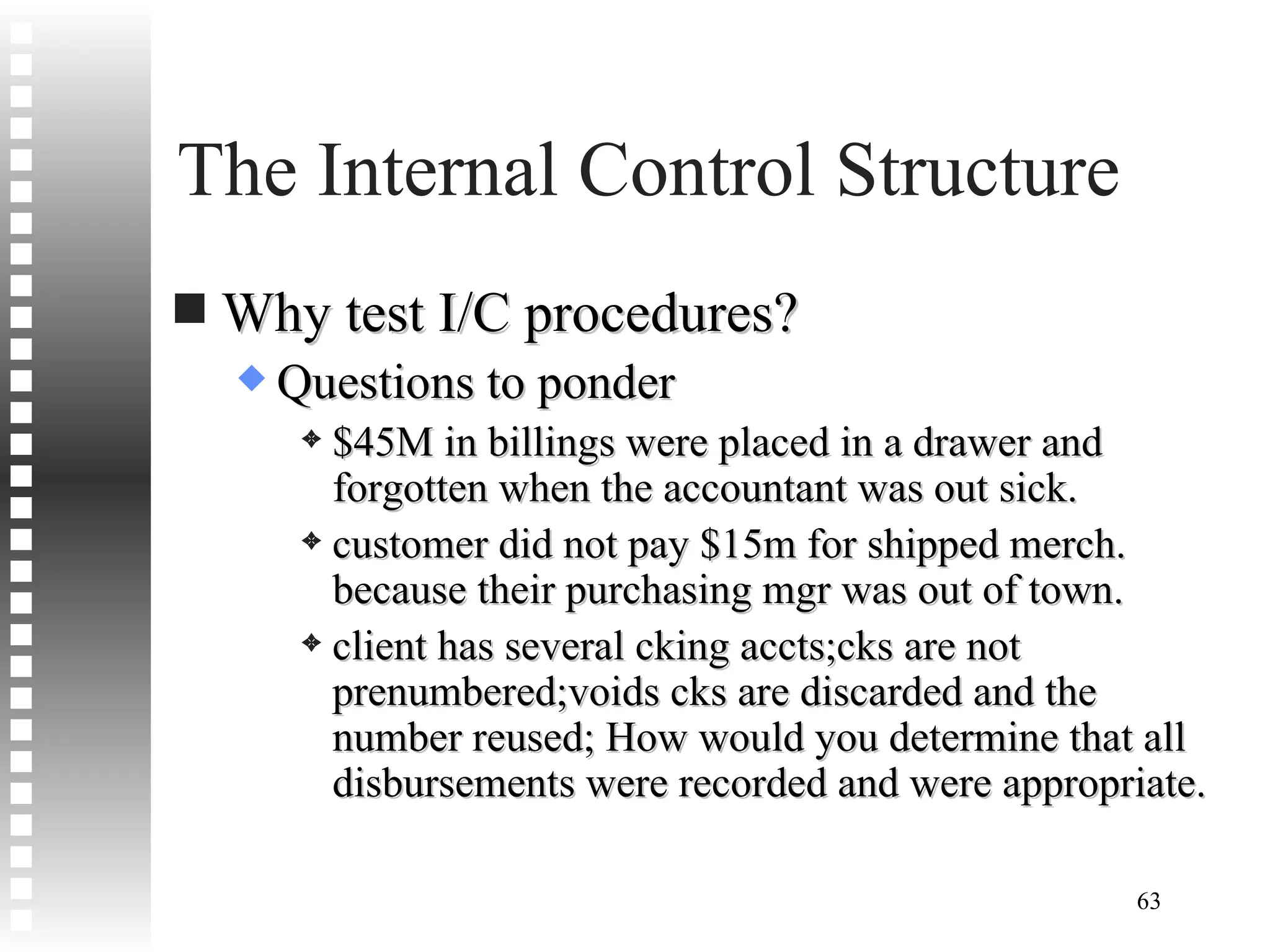 The Internal Control Structure Why test I/C procedures? Questions to ponder $45M in billings were placed in a drawer and forgotten when the accountant was out sick. customer did not pay $15m for shipped merch. because their purchasing mgr was out of town. client has several cking accts;cks are not prenumbered;voids cks are discarded and the number reused; How would you determine that all disbursements were recorded and were appropriate. 