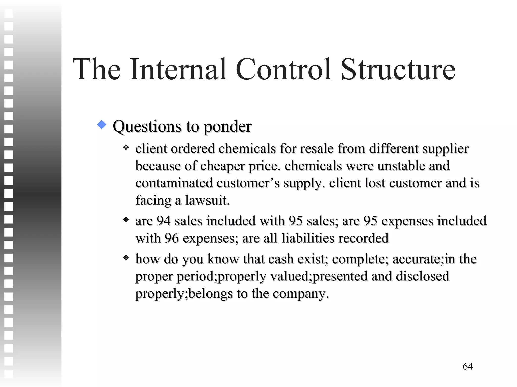 The Internal Control Structure Questions to ponder client ordered chemicals for resale from different supplier because of cheaper price. chemicals were unstable and contaminated customer’s supply. client lost customer and is facing a lawsuit. are 94 sales included with 95 sales; are 95 expenses included with 96 expenses; are all liabilities recorded how do you know that cash exist; complete; accurate;in the proper period;properly valued;presented and disclosed properly;belongs to the company. 