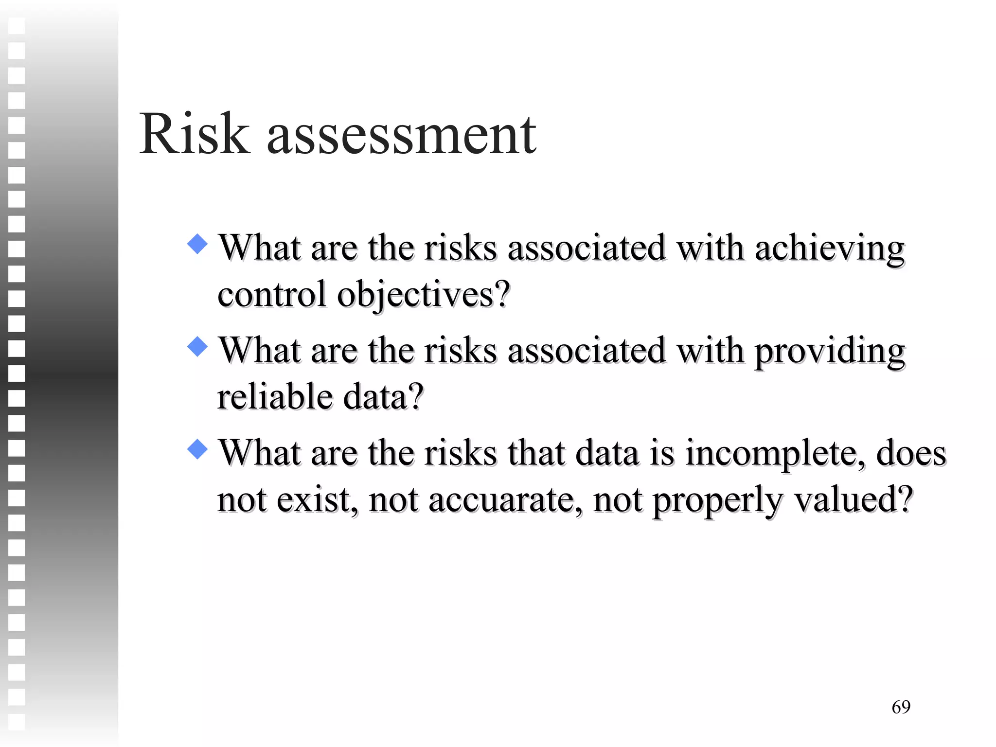 Risk assessment What are the risks associated with achieving control objectives? What are the risks associated with providing reliable data? What are the risks that data is incomplete, does not exist, not accuarate, not properly valued? 