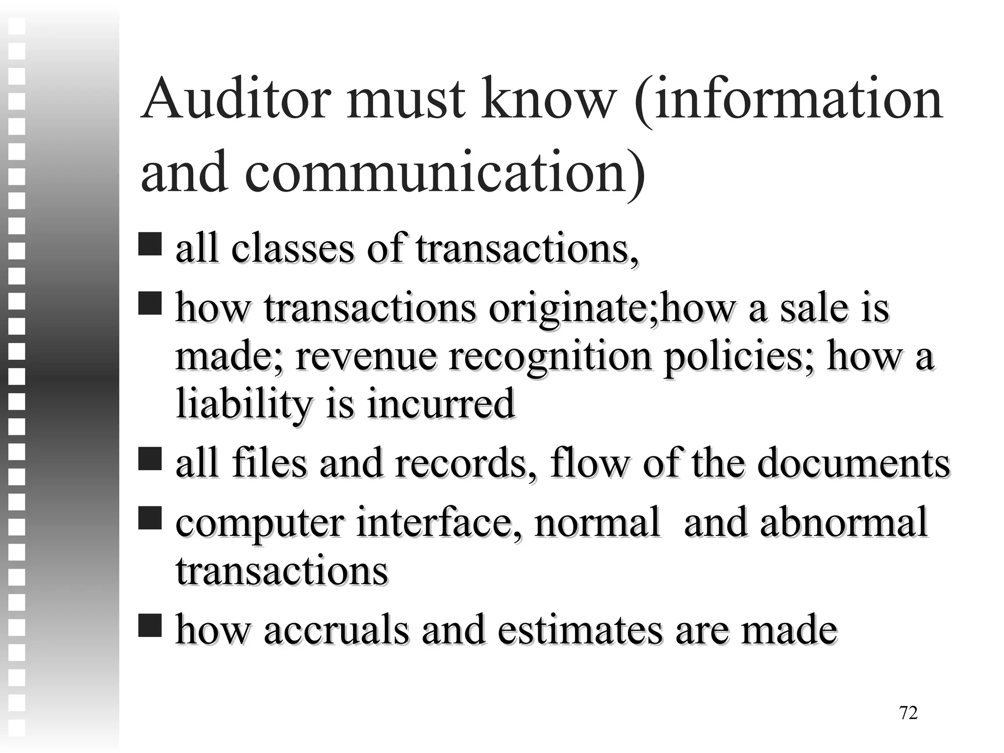 Auditor must know (information and communication)  all classes of transactions,  how transactions originate;how a sale is made; revenue recognition policies; how a liability is incurred all files and records, flow of the documents computer interface, normal  and abnormal transactions how accruals and estimates are made 