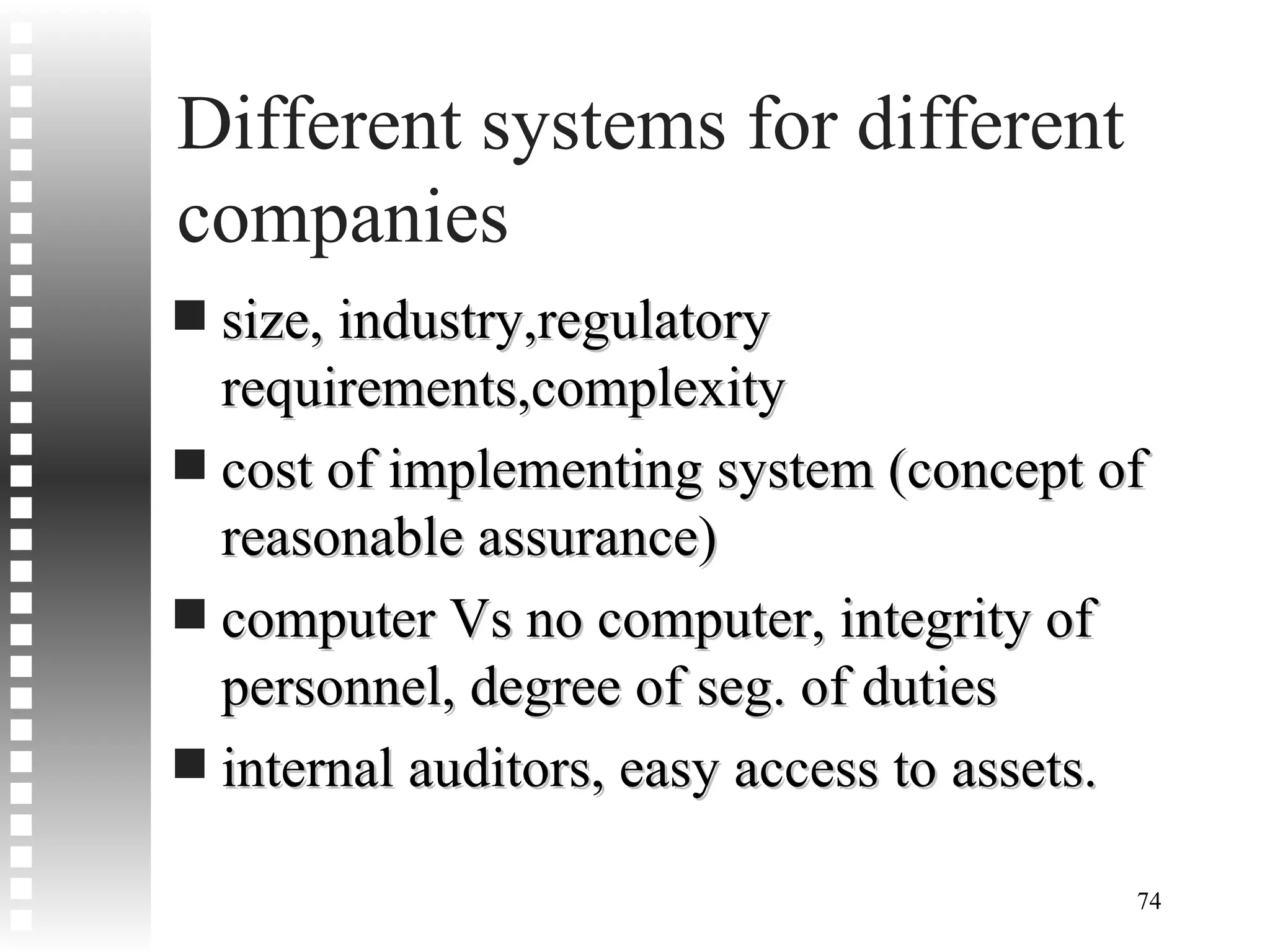 Different systems for different companies size, industry,regulatory requirements,complexity cost of implementing system (concept of reasonable assurance) computer Vs no computer, integrity of personnel, degree of seg. of duties internal auditors, easy access to assets. 