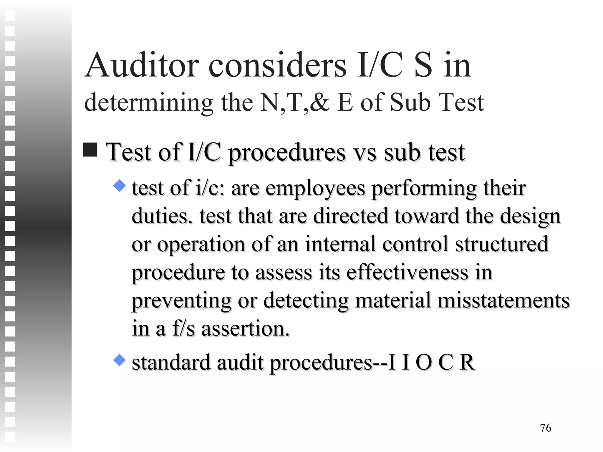 Auditor considers I/C S in  determining the N,T,& E of Sub Test Test of I/C procedures vs sub test test of i/c: are employees performing their duties. test that are directed toward the design or operation of an internal control structured  procedure to assess its effectiveness in preventing or detecting material misstatements in a f/s assertion. standard audit procedures--I I O C R 