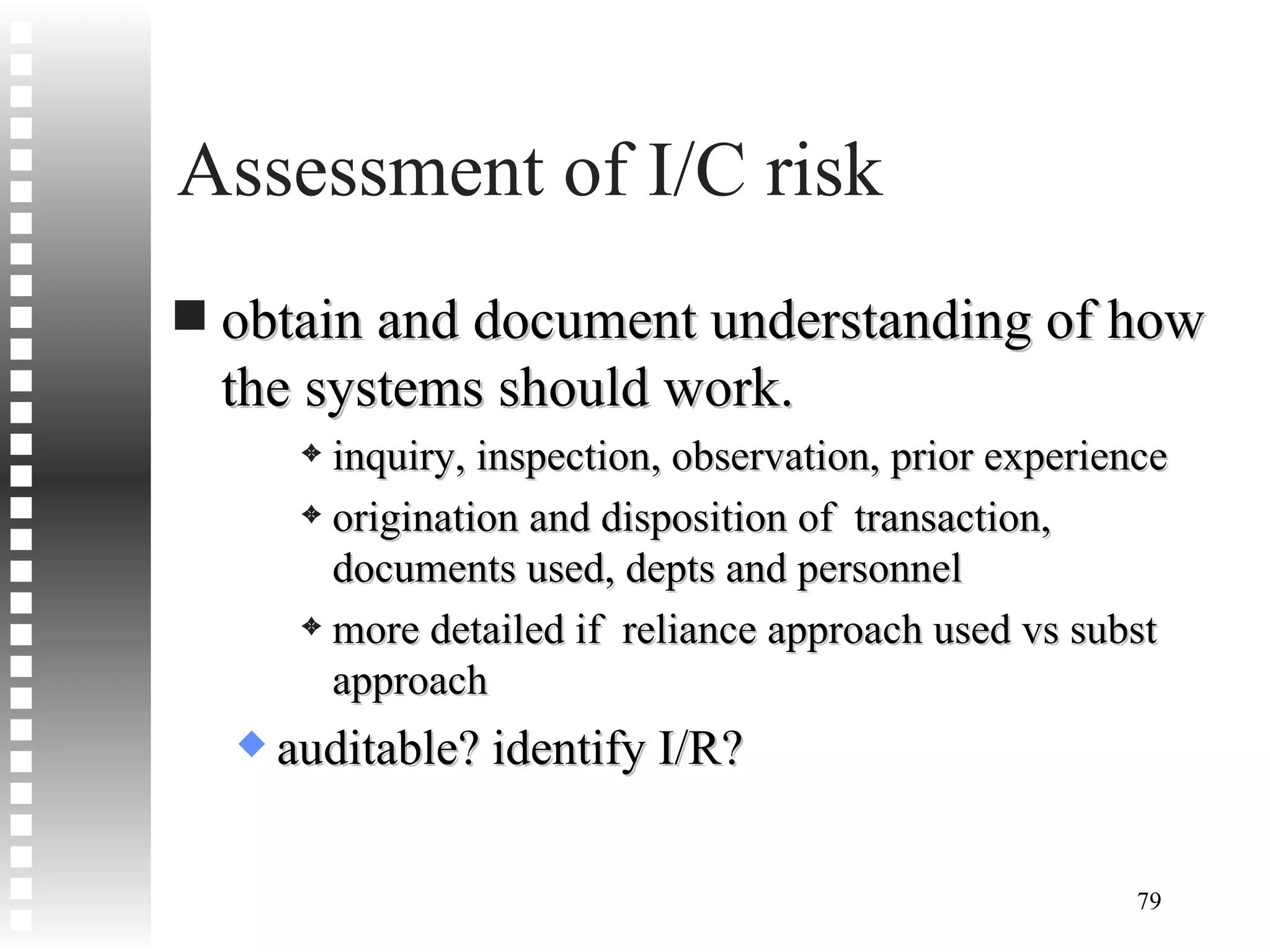 Assessment of I/C risk obtain and document understanding of how the systems should work. inquiry, inspection, observation, prior experience origination and disposition of  transaction, documents used, depts and personnel more detailed if  reliance approach used vs subst approach auditable? identify I/R? 