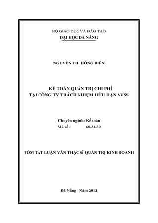 BỘ GIÁO DỤC VÀ ĐÀO TẠO
ĐẠI HỌC ĐÀ NẴNG
NGUYỄN THỊ HỒNG BIÊN
KẾ TOÁN QUẢN TRỊ CHI PHÍ
TẠI CÔNG TY TRÁCH NHIỆM HỮU HẠN AVSS
Chuyên ngành: Kế toán
Mã số: 60.34.30
TÓM TẮT LUẬN VĂN THẠC SĨ QUẢN TRỊ KINH DOANH
Đà Nẵng - Năm 2012
 