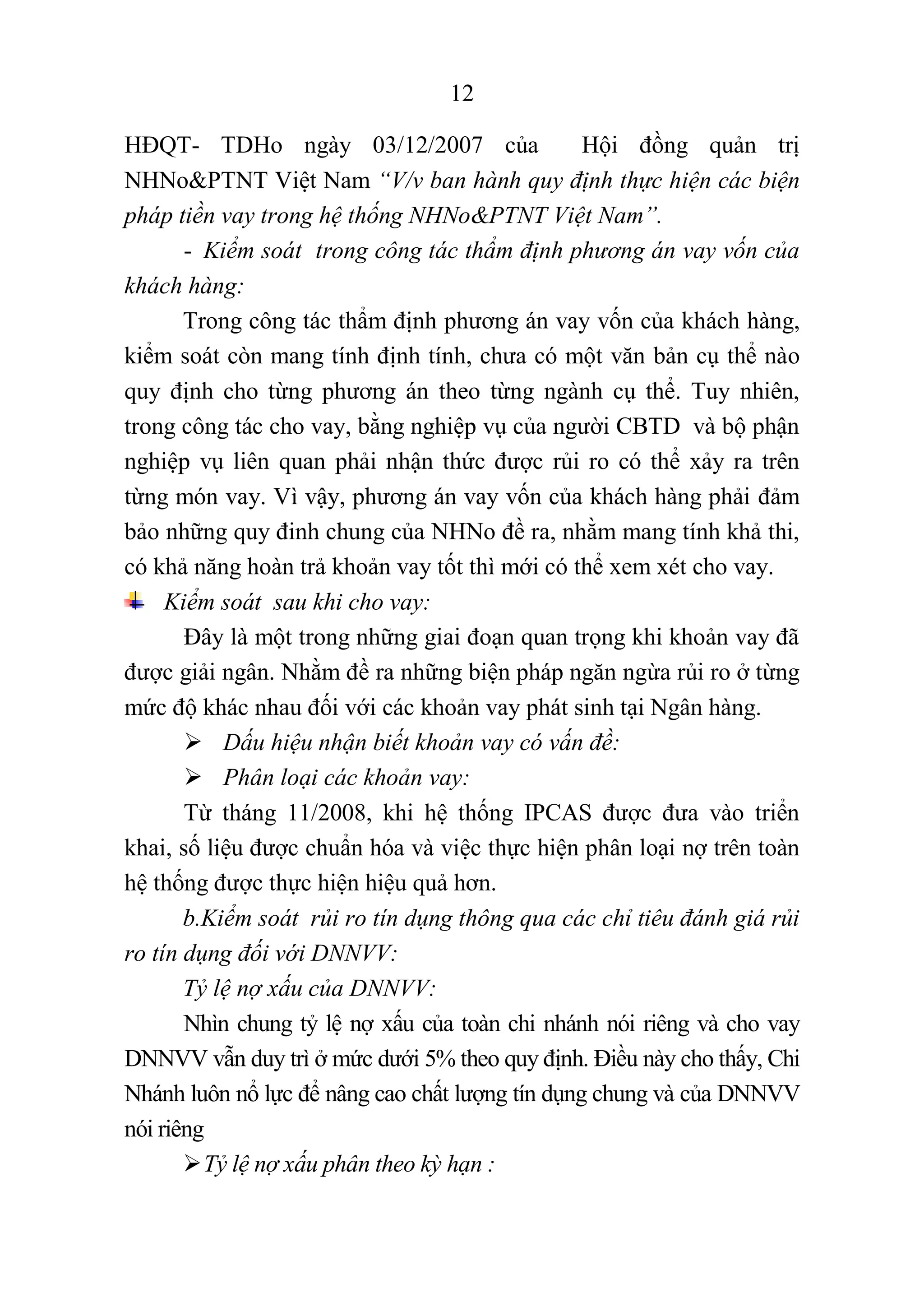 12
HĐQT- TDHo ngày 03/12/2007 của Hội đồng quản trị
NHNo&PTNT Việt Nam “V/v ban hành quy định thực hiện các biện
pháp tiền vay trong hệ thống NHNo&PTNT Việt Nam”.
- Kiểm soát trong công tác thẩm định phương án vay vốn của
khách hàng:
Trong công tác thẩm định phương án vay vốn của khách hàng,
kiểm soát còn mang tính định tính, chưa có một văn bản cụ thể nào
quy định cho từng phương án theo từng ngành cụ thể. Tuy nhiên,
trong công tác cho vay, bằng nghiệp vụ của người CBTD và bộ phận
nghiệp vụ liên quan phải nhận thức được rủi ro có thể xảy ra trên
từng món vay. Vì vậy, phương án vay vốn của khách hàng phải đảm
bảo những quy đinh chung của NHNo đề ra, nhằm mang tính khả thi,
có khả năng hoàn trả khoản vay tốt thì mới có thể xem xét cho vay.
Kiểm soát sau khi cho vay:
Đây là một trong những giai đoạn quan trọng khi khoản vay đã
được giải ngân. Nhằm đề ra những biện pháp ngăn ngừa rủi ro ở từng
mức độ khác nhau đối với các khoản vay phát sinh tại Ngân hàng.
 Dấu hiệu nhận biết khoản vay có vấn đề:
 Phân loại các khoản vay:
Từ tháng 11/2008, khi hệ thống IPCAS được đưa vào triển
khai, số liệu được chuẩn hóa và việc thực hiện phân loại nợ trên toàn
hệ thống được thực hiện hiệu quả hơn.
b.Kiểm soát rủi ro tín dụng thông qua các chỉ tiêu đánh giá rủi
ro tín dụng đối với DNNVV:
Tỷ lệ nợ xấu của DNNVV:
Nhìn chung tỷ lệ nợ xấu của toàn chi nhánh nói riêng và cho vay
DNNVV vẫn duy trì ở mức dưới 5% theo quy định. Điều này cho thấy, Chi
Nhánh luôn nổ lực để nâng cao chất lượng tín dụng chung và của DNNVV
nói riêng
Tỷ lệ nợ xấu phân theo kỳ hạn :
 