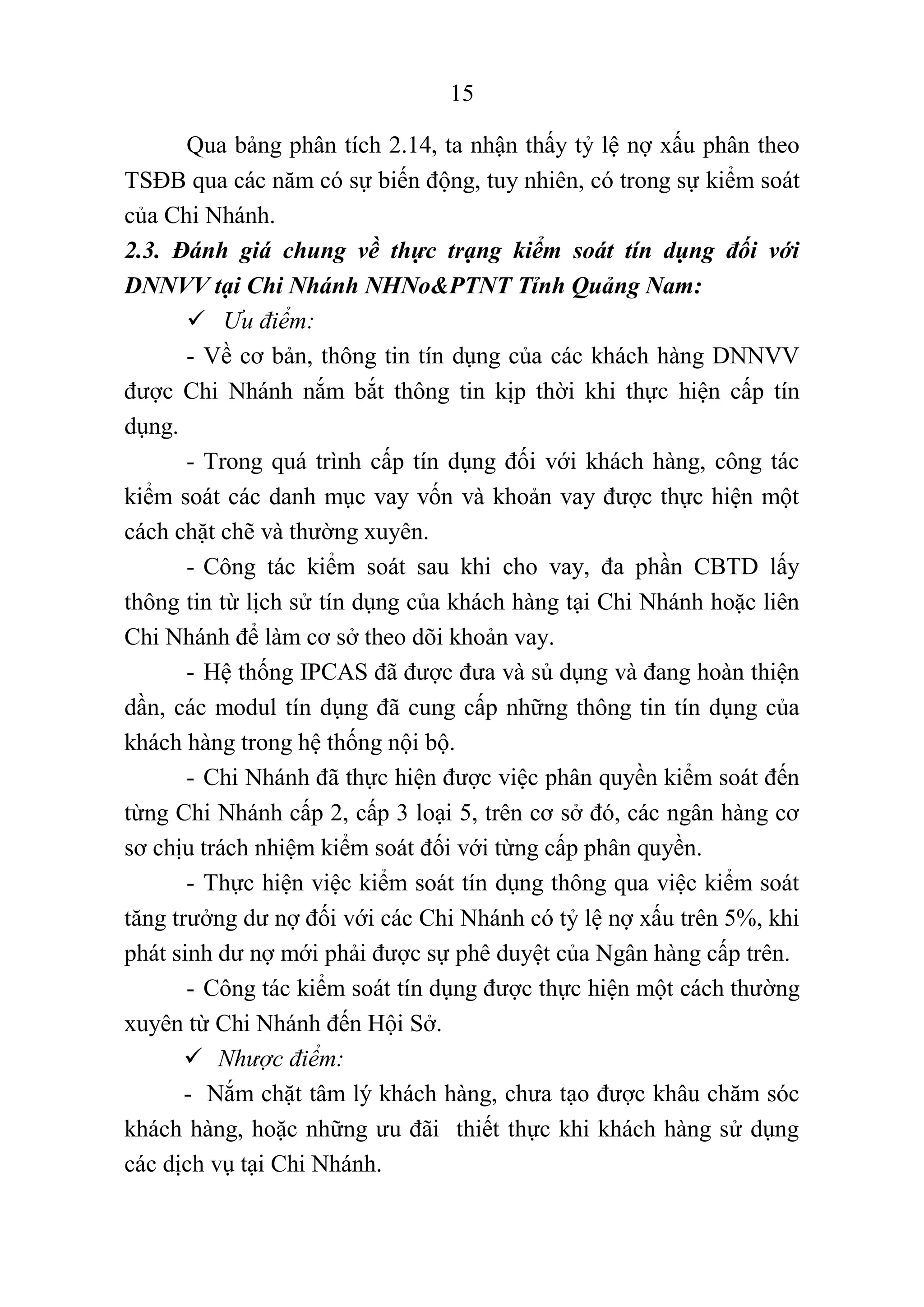 15
Qua bảng phân tích 2.14, ta nhận thấy tỷ lệ nợ xấu phân theo
TSĐB qua các năm có sự biến động, tuy nhiên, có trong sự kiểm soát
của Chi Nhánh.
2.3. Đánh giá chung về thực trạng kiểm soát tín dụng đối với
DNNVV tại Chi Nhánh NHNo&PTNT Tỉnh Quảng Nam:
 Ưu điểm:
- Về cơ bản, thông tin tín dụng của các khách hàng DNNVV
được Chi Nhánh nắm bắt thông tin kịp thời khi thực hiện cấp tín
dụng.
- Trong quá trình cấp tín dụng đối với khách hàng, công tác
kiểm soát các danh mục vay vốn và khoản vay được thực hiện một
cách chặt chẽ và thường xuyên.
- Công tác kiểm soát sau khi cho vay, đa phần CBTD lấy
thông tin từ lịch sử tín dụng của khách hàng tại Chi Nhánh hoặc liên
Chi Nhánh để làm cơ sở theo dõi khoản vay.
- Hệ thống IPCAS đã được đưa và sủ dụng và đang hoàn thiện
dần, các modul tín dụng đã cung cấp những thông tin tín dụng của
khách hàng trong hệ thống nội bộ.
- Chi Nhánh đã thực hiện được việc phân quyền kiểm soát đến
từng Chi Nhánh cấp 2, cấp 3 loại 5, trên cơ sở đó, các ngân hàng cơ
sơ chịu trách nhiệm kiểm soát đối với từng cấp phân quyền.
- Thực hiện việc kiểm soát tín dụng thông qua việc kiểm soát
tăng trưởng dư nợ đối với các Chi Nhánh có tỷ lệ nợ xấu trên 5%, khi
phát sinh dư nợ mới phải được sự phê duyệt của Ngân hàng cấp trên.
- Công tác kiểm soát tín dụng được thực hiện một cách thường
xuyên từ Chi Nhánh đến Hội Sở.
 Nhược điểm:
- Nắm chặt tâm lý khách hàng, chưa tạo được khâu chăm sóc
khách hàng, hoặc những ưu đãi thiết thực khi khách hàng sử dụng
các dịch vụ tại Chi Nhánh.
 