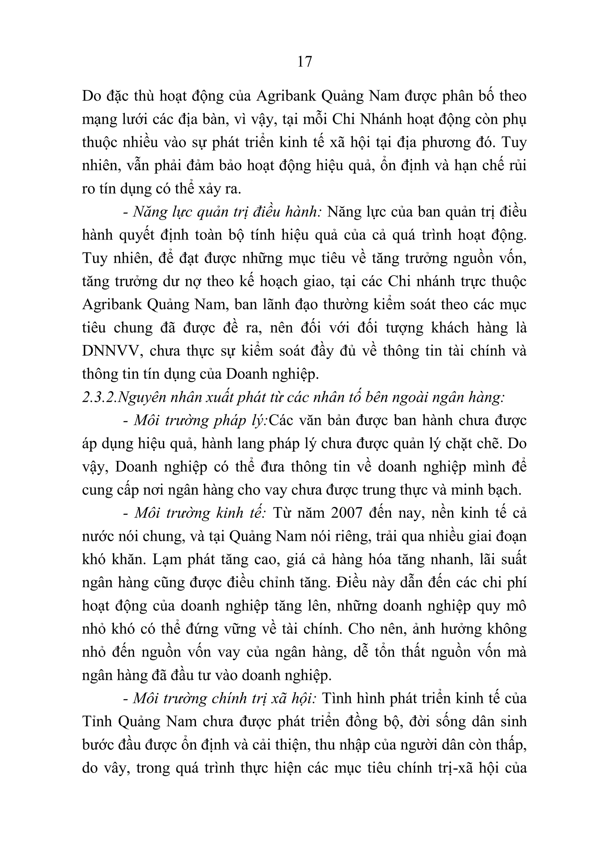 17
Do đặc thù hoạt động của Agribank Quảng Nam được phân bố theo
mạng lưới các địa bàn, vì vậy, tại mỗi Chi Nhánh hoạt động còn phụ
thuộc nhiều vào sự phát triển kinh tế xã hội tại địa phương đó. Tuy
nhiên, vẫn phải đảm bảo hoạt động hiệu quả, ổn định và hạn chế rủi
ro tín dụng có thể xảy ra.
- Năng lực quản trị điều hành: Năng lực của ban quản trị điều
hành quyết định toàn bộ tính hiệu quả của cả quá trình hoạt động.
Tuy nhiên, để đạt được những mục tiêu về tăng trưởng nguồn vốn,
tăng trưởng dư nợ theo kế hoạch giao, tại các Chi nhánh trực thuộc
Agribank Quảng Nam, ban lãnh đạo thường kiểm soát theo các mục
tiêu chung đã được đề ra, nên đối với đối tượng khách hàng là
DNNVV, chưa thực sự kiểm soát đầy đủ về thông tin tài chính và
thông tin tín dụng của Doanh nghiệp.
2.3.2.Nguyên nhân xuất phát từ các nhân tố bên ngoài ngân hàng:
- Môi trường pháp lý:Các văn bản được ban hành chưa được
áp dụng hiệu quả, hành lang pháp lý chưa được quản lý chặt chẽ. Do
vậy, Doanh nghiệp có thể đưa thông tin về doanh nghiệp mình để
cung cấp nơi ngân hàng cho vay chưa được trung thực và minh bạch.
- Môi trường kinh tế: Từ năm 2007 đến nay, nền kinh tế cả
nước nói chung, và tại Quảng Nam nói riêng, trải qua nhiều giai đoạn
khó khăn. Lạm phát tăng cao, giá cả hàng hóa tăng nhanh, lãi suất
ngân hàng cũng được điều chỉnh tăng. Điều này dẫn đến các chi phí
hoạt động của doanh nghiệp tăng lên, những doanh nghiệp quy mô
nhỏ khó có thể đứng vững về tài chính. Cho nên, ảnh hưởng không
nhỏ đến nguồn vốn vay của ngân hàng, dễ tổn thất nguồn vốn mà
ngân hàng đã đầu tư vào doanh nghiệp.
- Môi trường chính trị xã hội: Tình hình phát triển kinh tế của
Tỉnh Quảng Nam chưa được phát triển đồng bộ, đời sống dân sinh
bước đầu được ổn định và cải thiện, thu nhập của người dân còn thấp,
do vây, trong quá trình thực hiện các mục tiêu chính trị-xã hội của
 