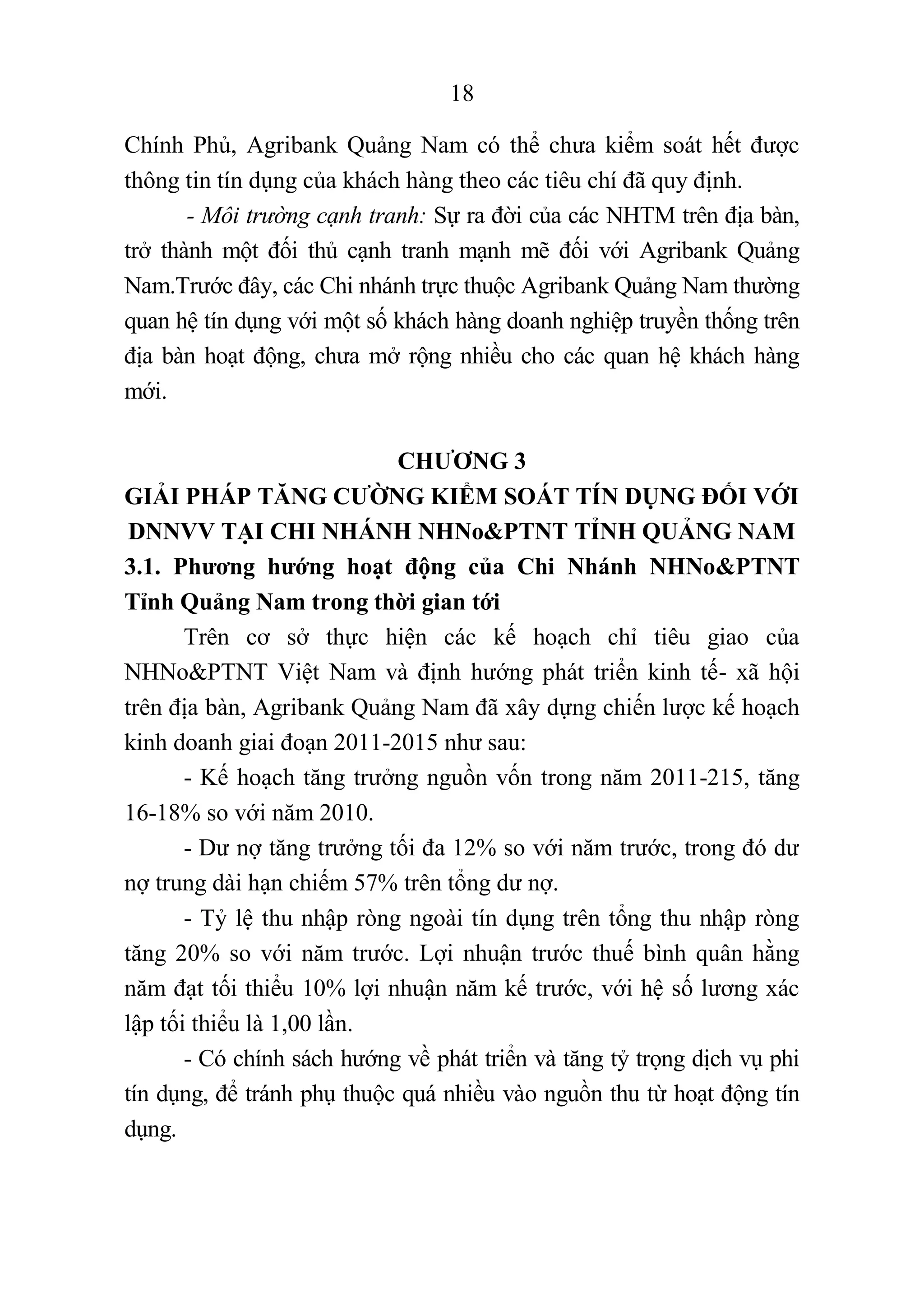 18
Chính Phủ, Agribank Quảng Nam có thể chưa kiểm soát hết được
thông tin tín dụng của khách hàng theo các tiêu chí đã quy định.
- Môi trường cạnh tranh: Sự ra đời của các NHTM trên địa bàn,
trở thành một đối thủ cạnh tranh mạnh mẽ đối với Agribank Quảng
Nam.Trước đây, các Chi nhánh trực thuộc Agribank Quảng Nam thường
quan hệ tín dụng với một số khách hàng doanh nghiệp truyền thống trên
địa bàn hoạt động, chưa mở rộng nhiều cho các quan hệ khách hàng
mới.
CHƯƠNG 3
GIẢI PHÁP TĂNG CƯỜNG KIỂM SOÁT TÍN DỤNG ĐỐI VỚI
DNNVV TẠI CHI NHÁNH NHNo&PTNT TỈNH QUẢNG NAM
3.1. Phương hướng hoạt động của Chi Nhánh NHNo&PTNT
Tỉnh Quảng Nam trong thời gian tới
Trên cơ sở thực hiện các kế hoạch chỉ tiêu giao của
NHNo&PTNT Việt Nam và định hướng phát triển kinh tế- xã hội
trên địa bàn, Agribank Quảng Nam đã xây dựng chiến lược kế hoạch
kinh doanh giai đoạn 2011-2015 như sau:
- Kế hoạch tăng trưởng nguồn vốn trong năm 2011-215, tăng
16-18% so với năm 2010.
- Dư nợ tăng trưởng tối đa 12% so với năm trước, trong đó dư
nợ trung dài hạn chiếm 57% trên tổng dư nợ.
- Tỷ lệ thu nhập ròng ngoài tín dụng trên tổng thu nhập ròng
tăng 20% so với năm trước. Lợi nhuận trước thuế bình quân hằng
năm đạt tối thiểu 10% lợi nhuận năm kế trước, với hệ số lương xác
lập tối thiểu là 1,00 lần.
- Có chính sách hướng về phát triển và tăng tỷ trọng dịch vụ phi
tín dụng, để tránh phụ thuộc quá nhiều vào nguồn thu từ hoạt động tín
dụng.
 