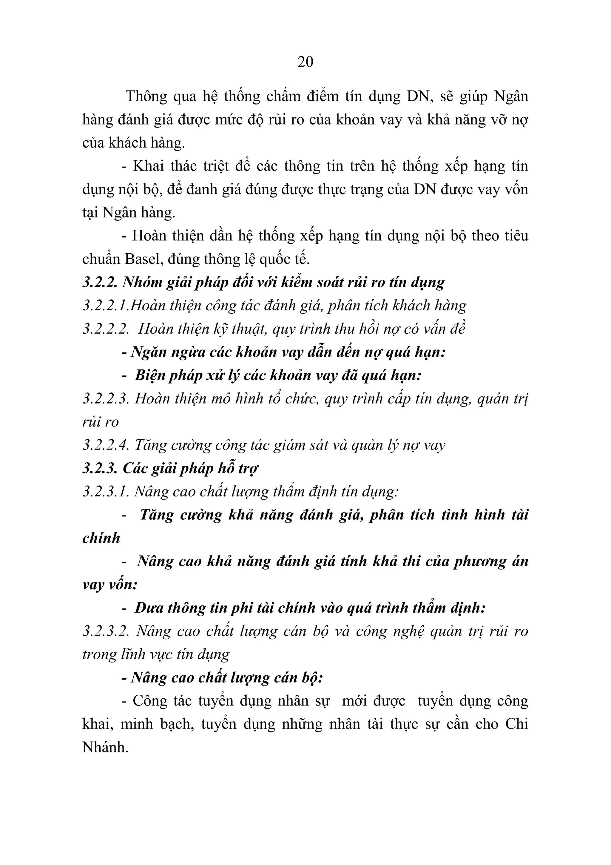 20
Thông qua hệ thống chấm điểm tín dụng DN, sẽ giúp Ngân
hàng đánh giá được mức độ rủi ro của khoản vay và khả năng vỡ nợ
của khách hàng.
- Khai thác triệt để các thông tin trên hệ thống xếp hạng tín
dụng nội bộ, để đanh giá đúng được thực trạng của DN được vay vốn
tại Ngân hàng.
- Hoàn thiện dần hệ thống xếp hạng tín dụng nội bộ theo tiêu
chuẩn Basel, đúng thông lệ quốc tế.
3.2.2. Nhóm giải pháp đối với kiểm soát rủi ro tín dụng
3.2.2.1.Hoàn thiện công tác đánh giá, phân tích khách hàng
3.2.2.2. Hoàn thiện kỹ thuật, quy trình thu hồi nợ có vấn đề
- Ngăn ngừa các khoản vay dẫn đến nợ quá hạn:
- Biện pháp xử lý các khoản vay đã quá hạn:
3.2.2.3. Hoàn thiện mô hình tổ chức, quy trình cấp tín dụng, quản trị
rủi ro
3.2.2.4. Tăng cường công tác giám sát và quản lý nợ vay
3.2.3. Các giải pháp hỗ trợ
3.2.3.1. Nâng cao chất lượng thẩm định tín dụng:
- Tăng cường khả năng đánh giá, phân tích tình hình tài
chính
- Nâng cao khả năng đánh giá tính khả thi của phương án
vay vốn:
- Đưa thông tin phi tài chính vào quá trình thẩm định:
3.2.3.2. Nâng cao chất lượng cán bộ và công nghệ quản trị rủi ro
trong lĩnh vực tín dụng
- Nâng cao chất lượng cán bộ:
- Công tác tuyển dụng nhân sự mới được tuyển dụng công
khai, minh bạch, tuyển dụng những nhân tài thực sự cần cho Chi
Nhánh.
 