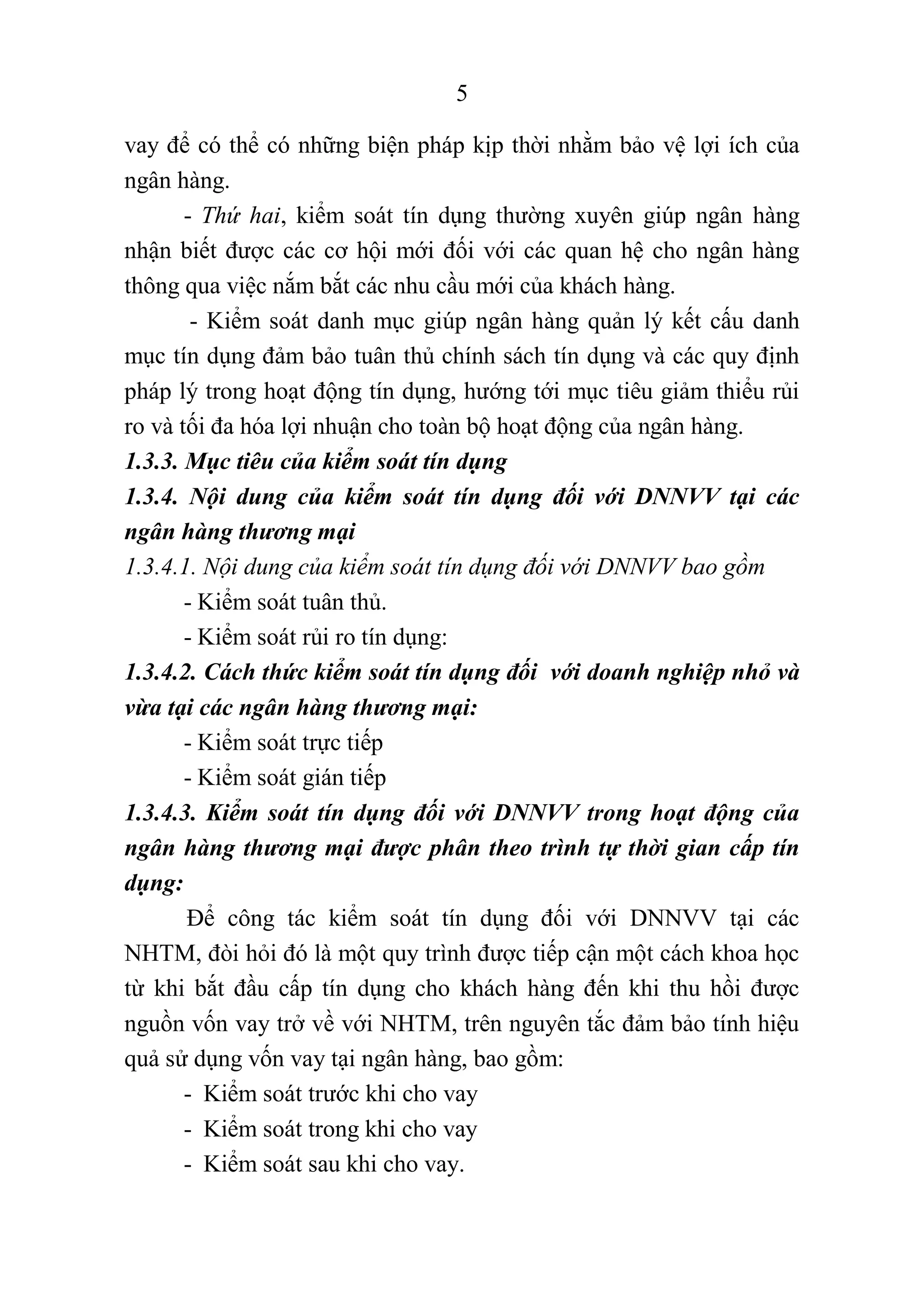 5
vay để có thể có những biện pháp kịp thời nhằm bảo vệ lợi ích của
ngân hàng.
- Thứ hai, kiểm soát tín dụng thường xuyên giúp ngân hàng
nhận biết được các cơ hội mới đối với các quan hệ cho ngân hàng
thông qua việc nắm bắt các nhu cầu mới của khách hàng.
- Kiểm soát danh mục giúp ngân hàng quản lý kết cấu danh
mục tín dụng đảm bảo tuân thủ chính sách tín dụng và các quy định
pháp lý trong hoạt động tín dụng, hướng tới mục tiêu giảm thiểu rủi
ro và tối đa hóa lợi nhuận cho toàn bộ hoạt động của ngân hàng.
1.3.3. Mục tiêu của kiểm soát tín dụng
1.3.4. Nội dung của kiểm soát tín dụng đối với DNNVV tại các
ngân hàng thương mại
1.3.4.1. Nội dung của kiểm soát tín dụng đối với DNNVV bao gồm
- Kiểm soát tuân thủ.
- Kiểm soát rủi ro tín dụng:
1.3.4.2. Cách thức kiểm soát tín dụng đối với doanh nghiệp nhỏ và
vừa tại các ngân hàng thương mại:
- Kiểm soát trực tiếp
- Kiểm soát gián tiếp
1.3.4.3. Kiểm soát tín dụng đối với DNNVV trong hoạt động của
ngân hàng thương mại được phân theo trình tự thời gian cấp tín
dụng:
Để công tác kiểm soát tín dụng đối với DNNVV tại các
NHTM, đòi hỏi đó là một quy trình được tiếp cận một cách khoa học
từ khi bắt đầu cấp tín dụng cho khách hàng đến khi thu hồi được
nguồn vốn vay trở về với NHTM, trên nguyên tắc đảm bảo tính hiệu
quả sử dụng vốn vay tại ngân hàng, bao gồm:
- Kiểm soát trước khi cho vay
- Kiểm soát trong khi cho vay
- Kiểm soát sau khi cho vay.
 