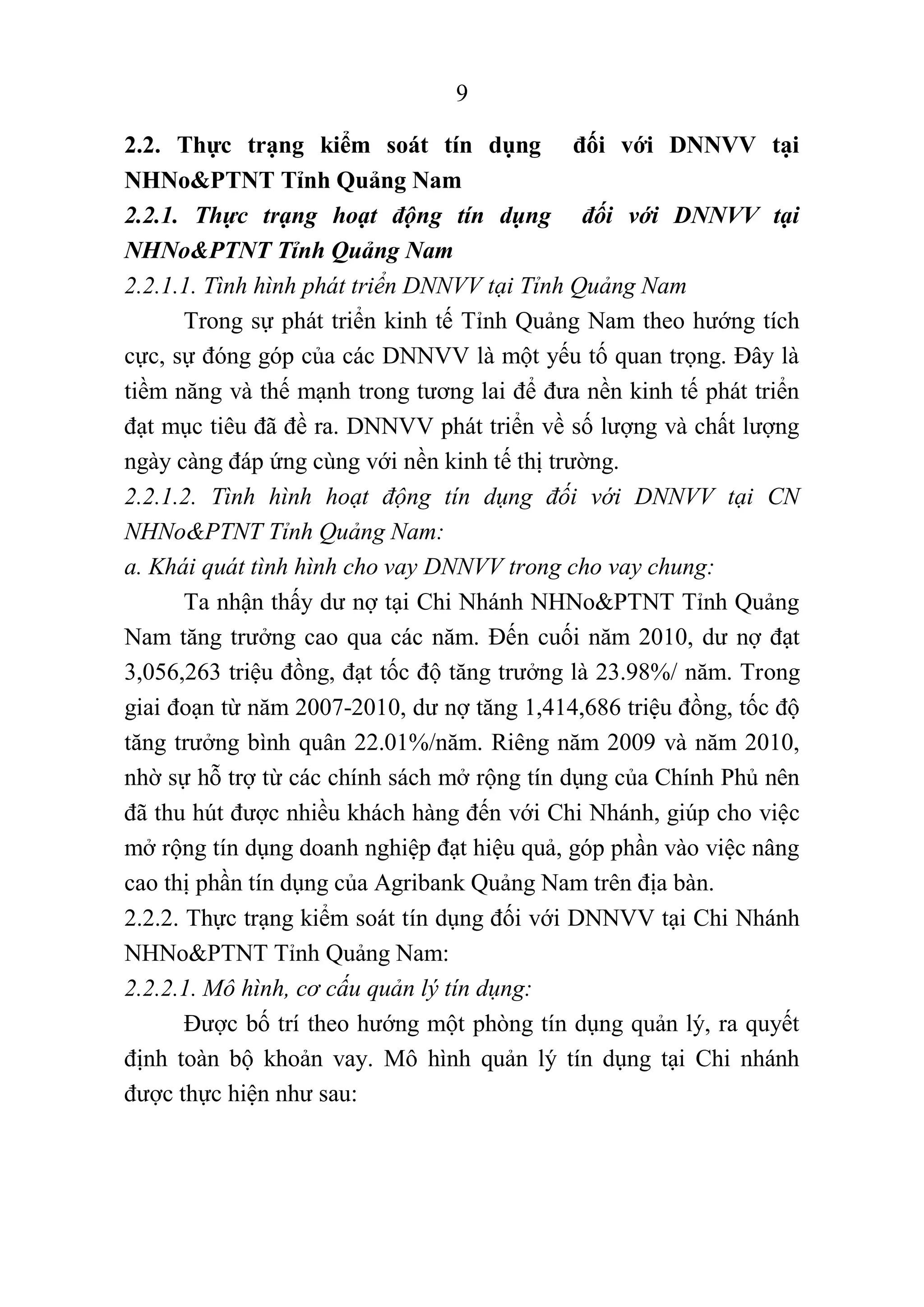 9
2.2. Thực trạng kiểm soát tín dụng đối với DNNVV tại
NHNo&PTNT Tỉnh Quảng Nam
2.2.1. Thực trạng hoạt động tín dụng đối với DNNVV tại
NHNo&PTNT Tỉnh Quảng Nam
2.2.1.1. Tình hình phát triển DNNVV tại Tỉnh Quảng Nam
Trong sự phát triển kinh tế Tỉnh Quảng Nam theo hướng tích
cực, sự đóng góp của các DNNVV là một yếu tố quan trọng. Đây là
tiềm năng và thế mạnh trong tương lai để đưa nền kinh tế phát triển
đạt mục tiêu đã đề ra. DNNVV phát triển về số lượng và chất lượng
ngày càng đáp ứng cùng với nền kinh tế thị trường.
2.2.1.2. Tình hình hoạt động tín dụng đối với DNNVV tại CN
NHNo&PTNT Tỉnh Quảng Nam:
a. Khái quát tình hình cho vay DNNVV trong cho vay chung:
Ta nhận thấy dư nợ tại Chi Nhánh NHNo&PTNT Tỉnh Quảng
Nam tăng trưởng cao qua các năm. Đến cuối năm 2010, dư nợ đạt
3,056,263 triệu đồng, đạt tốc độ tăng trưởng là 23.98%/ năm. Trong
giai đoạn từ năm 2007-2010, dư nợ tăng 1,414,686 triệu đồng, tốc độ
tăng trưởng bình quân 22.01%/năm. Riêng năm 2009 và năm 2010,
nhờ sự hỗ trợ từ các chính sách mở rộng tín dụng của Chính Phủ nên
đã thu hút được nhiều khách hàng đến với Chi Nhánh, giúp cho việc
mở rộng tín dụng doanh nghiệp đạt hiệu quả, góp phần vào việc nâng
cao thị phần tín dụng của Agribank Quảng Nam trên địa bàn.
2.2.2. Thực trạng kiểm soát tín dụng đối với DNNVV tại Chi Nhánh
NHNo&PTNT Tỉnh Quảng Nam:
2.2.2.1. Mô hình, cơ cấu quản lý tín dụng:
Được bố trí theo hướng một phòng tín dụng quản lý, ra quyết
định toàn bộ khoản vay. Mô hình quản lý tín dụng tại Chi nhánh
được thực hiện như sau:
 