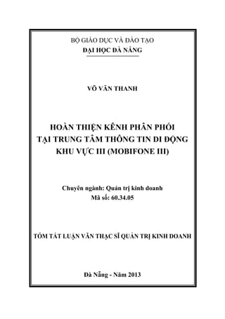 BỘ GIÁO DỤC VÀ ĐÀO TẠO
ĐẠI HỌC ĐÀ NẴNG
VÕ VĂN THANH
HOÀN THIỆN KÊNH PHÂN PHỐI
TẠI TRUNG TÂM THÔNG TIN DI ĐỘNG
KHU VỰC III (MOBIFONE III)
Chuyên ngành: Quản trị kinh doanh
Mã số: 60.34.05
TÓM TẮT LUẬN VĂN THẠC SĨ QUẢN TRỊ KINH DOANH
Đà Nẵng - Năm 2013
 