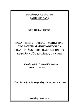 BỘ GIÁO DỤC VÀ ĐÀO TẠO
ĐẠI HỌC ĐÀ NẴNG
NGÔ THỊ BẢO TRANG
HOÀN THIỆN CHÍNH SÁCH MARKETING
CHO SẢN PHẨM NƯỚC NGỌT CÓ GA
CHÁNH THẮNG – BIDIPHAR TẠI CÔNG TY
CỔ PHẦN NƯỚC KHOÁNG QUY NHƠN
Chuyên ngành : Quản trị Kinh doanh
Mã số : 60.34.05
TÓM TẮT LUẬN VĂN THẠC SĨ QUẢN TRỊ KINH DOANH
Đà Nẵng - Năm 2013
 