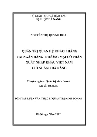 BỘ GIÁO DỤC VÀ ĐÀO TẠO
ĐẠI HỌC ĐÀ NẴNG
NGUYỄN THỊ QUỲNH HOA
QUẢN TRỊ QUAN HỆ KHÁCH HÀNG
TẠI NGÂN HÀNG THƯƠNG MẠI CỔ PHẦN
XUẤT NHẬP KHẨU VIỆT NAM
CHI NHÁNH ĐÀ NẴNG
Chuyên ngành: Quản trị kinh doanh
Mã số: 60.34.05
TÓM TẮT LUẬN VĂN THẠC SĨ QUẢN TRỊ KINH DOANH
Đà Nẵng - Năm 2012
 