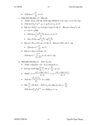 LT XSTK                                       -4-                        Tóm tắt công thức


                      k
          P(X=k)=e     ,k  
                       k!
   c. Phân phối Nhị thức ( X ~ B(n; p ))
       X ()  {0..n} , EX=np, VarX=npq, ModX=k  (n  1) p  1  k  (n  1) p
          P(X=k)=Ck . p k .q nk ,q   p0  k  n,k  
                   n
          Nếu (n  30;0,1  p  0,9; np  5, nq  5) thì X ~ B (n; p)  N (;  2 ) với
             n. p,  npq
                          1 k 
            P (X=k)  f (           ),0  k  n,k  
                                
                                 b          a 
            P (a  X<b)  (          )  (      )
                                               
          Nếu (n  30, p   np  5) thì X ~ B(n; p)  P() với   np
                              k
              P(X=k)  e       ,k  
                               k!
          Nếu (n  30, p  0,9, nq  5)
                             n k
           P (X=k)  e                  ,k   với   nq
                              (n  k )!

   d. Phân phối Siêu bội ( X ~ H ( N ; N A ; n))
       X ()  {max{0; n  ( N  N A )}..min{n;N A}}
                                N n             N
       EX=np, VarX=npq                 với p  A , q=1-p.
                                N 1              N
                         ( N A  1)(n  1)  2         ( N  1)(n  1)  2
       ModX  k                              1  k  A                  .
                                 N 2                        N 2
                   C N A C NkN A
                     k     n
                             
       P(X=k)=            n
                                  ,k  X ()
                        CN
              N                                                    N
       Nếu       20 thì X ~ H ( N ; N A ; n)  B(n; p ) với p  A .
              n                                                     N
                     k k nk
         P(X=k)  Cn . p .q ,k  X (),q  1  p .




ĐHNH TPHCM                                    -4-                      Nguyễn Ngọc Phụng
 