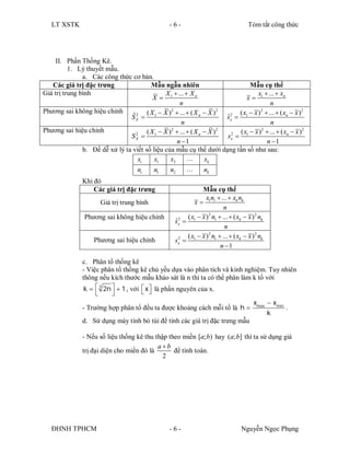 LT XSTK                                         -6-                                  Tóm tắt công thức




    II. Phần Thống Kê.
          1. Lý thuyết mẫu.
               a. Các công thức cơ bản.
   Các giá trị đặc trưng                 Mẫu ngẫu nhiên                          Mẫu cụ thể
Giá trị trung bình                              X 1  ...  X n                      x  ...  xn
                                          X                                    x 1
                                                       n                                  n
Phương sai không hiệu chỉnh                       2                    2
                                                                             ( x  x )  ...  ( xn  x )2
                                                                                      2
                                 ˆ 2  ( X 1  X )  ...  ( X n  X )
                                SX                                         2
                                                                         ˆx  1
                                                                         s
                                                        n                                 n
Phương sai hiệu chỉnh              2
                                                  2
                                       ( X  X )  ...  ( X n  X )   2
                                                                           2 ( x  x )  ...  ( xn  x )2
                                                                                      2
                                SX  1                                   sx  1
                                                     n 1                               n 1
               b. Để dễ xử lý ta viết số liệu của mẫu cụ thể dưới dạng tần số như sau:
                                    xi    x1      x2       …     xk
                                    ni    n1      n2       …     nk
                Khi đó
                    Các giá trị đặc trưng                        Mẫu cụ thể
                                                                   x n  ...  xk nk
                       Giá trị trung bình                    x 1 1
                                                                           n
                Phương sai không hiệu chỉnh               ( x  x ) n1  ...  ( xk  x ) 2 nk
                                                                    2
                                                     ˆ2
                                                     sx  1
                                                                           n
                                                      2   ( x1  x ) n1  ...  ( xk  x ) 2 nk
                                                                    2
                    Phương sai hiệu chỉnh            sx 
                                                                         n 1

                c. Phân tổ thống kê
                - Việc phân tổ thống kê chủ yếu dựa vào phân tích và kinh nghiệm. Tuy nhiên
                thông nếu kích thước mẫu khảo sát là n thì ta có thể phân làm k tổ với
                 k   3 2n   1 , với  x  là phần nguyên của x.
                                         
                           
                                                                              x  xmin
                - Trường hợp phân tổ đều ta được khoảng cách mỗi tổ là h  max         .
                                                                                    k
                d. Sử dụng máy tính bỏ túi để tính các giá trị đặc trưng mẫu

                - Nếu số liệu thống kê thu thập theo miền [a; b) hay (a; b] thì ta sử dụng giá
                                            ab
                trị đại diện cho miền đó là       để tính toán.
                                              2




   ĐHNH TPHCM                                      -6-                              Nguyễn Ngọc Phụng
 