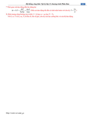 Http://violet.vn/vudat_gv
10Hệ thống công thức Vật Lý lớp 12 chương trình Phân Ban
* Thời gian vật dao động đến lúc dừng lại:
.
4 2
AkT A
t N T
mg g

 
    (Nếu coi dao động tắt dần có tính tuần hoàn với chu kỳ
2
T


 )
3. Hiện tượng cộng hưởng xảy ra khi: f = f0 hay  = 0 hay T = T0
Với f, , T và f0, 0, T0 là tần số, tần số góc, chu kỳ của lực cưỡng bức và của hệ dao động.
 