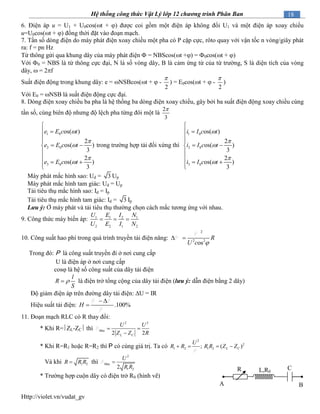 Http://violet.vn/vudat_gv
18Hệ thống công thức Vật Lý lớp 12 chương trình Phân Ban
6. Điện áp u = U1 + U0cos(t + ) được coi gồm một điện áp không đổi U1 và một điện áp xoay chiều
u=U0cos(t + ) đồng thời đặt vào đoạn mạch.
7. Tần số dòng điện do máy phát điện xoay chiều một pha có P cặp cực, rôto quay với vận tốc n vòng/giây phát
ra: f = pn Hz
Từ thông gửi qua khung dây của máy phát điện  = NBScos(t +) = 0cos(t + )
Với 0 = NBS là từ thông cực đại, N là số vòng dây, B là cảm ứng từ của từ trường, S là diện tích của vòng
dây,  = 2f
Suất điện động trong khung dây: e = NSBcos(t +  -
2

) = E0cos(t +  -
2

)
Với E0 = NSB là suất điện động cực đại.
8. Dòng điện xoay chiều ba pha là hệ thống ba dòng điện xoay chiều, gây bởi ba suất điện động xoay chiều cùng
tần số, cùng biên độ nhưng độ lệch pha từng đôi một là
2
3

1 0
2 0
3 0
os( )
2
os( )
3
2
os( )
3
e E c t
e E c t
e E c t






 


 


 
trong trường hợp tải đối xứng thì
1 0
2 0
3 0
os( )
2
os( )
3
2
os( )
3
i I c t
i I c t
i I c t






 


 


 
Máy phát mắc hình sao: Ud = 3 Up
Máy phát mắc hình tam giác: Ud = Up
Tải tiêu thụ mắc hình sao: Id = Ip
Tải tiêu thụ mắc hình tam giác: Id = 3 Ip
Lưu ý: Ở máy phát và tải tiêu thụ thường chọn cách mắc tương ứng với nhau.
9. Công thức máy biến áp: 1 1 2 1
2 2 1 2
U E I N
U E I N
  
10. Công suất hao phí trong quá trình truyền tải điện năng:
2
2 2
os
R
U c 
 
Trong đó: P là công suất truyền đi ở nơi cung cấp
U là điện áp ở nơi cung cấp
cos là hệ số công suất của dây tải điện
l
R
S
 là điện trở tổng cộng của dây tải điện (lưu ý: dẫn điện bằng 2 dây)
Độ giảm điện áp trên đường dây tải điện: U = IR
Hiệu suất tải điện: .100%H
 

11. Đoạn mạch RLC có R thay đổi:
* Khi R=ZL-ZC thì
2 2
ax
2 2
M
L C
U U
Z Z R
 

* Khi R=R1 hoặc R=R2 thì P có cùng giá trị. Ta có
2
2
1 2 1 2; ( )L C
U
R R R R Z Z   
Và khi 1 2R R R thì
2
ax
1 22
M
U
R R

* Trường hợp cuộn dây có điện trở R0 (hình vẽ)
A B
CR L,R0
 