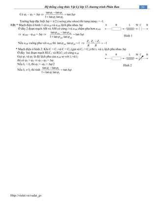 Http://violet.vn/vudat_gv
20Hệ thống công thức Vật Lý lớp 12 chương trình Phân Ban
Có 1 – 2 =   1 2
1 2
tan tan
tan
1 tan tan
 

 

 

Trường hợp đặc biệt  = /2 (vuông pha nhau) thì tan1tan2 = -1.
VD: * Mạch điện ở hình 1 có uAB và uAM lệch pha nhau 
Ở đây 2 đoạn mạch AB và AM có cùng i và uAB chậm pha hơn uAM
 AM – AB =  
tan tan
tan
1 tan tan
 

 

 

AM AB
AM AB
Nếu uAB vuông pha với uAM thì tan tan =-1 1L CL
AM AB
Z ZZ
R R
 

  
* Mạch điện ở hình 2: Khi C = C1 và C = C2 (giả sử C1 > C2) thì i1 và i2 lệch pha nhau 
Ở đây hai đoạn mạch RLC1 và RLC2 có cùng uAB
Gọi 1 và 2 là độ lệch pha của uAB so với i1 và i2
thì có 1 > 2  1 - 2 = 
Nếu I1 = I2 thì 1 = -2 = /2
Nếu I1  I2 thì tính 1 2
1 2
tan tan
tan
1 tan tan
 

 

 

R L CMA B
Hình 1
R L CMA B
Hình 2
 
