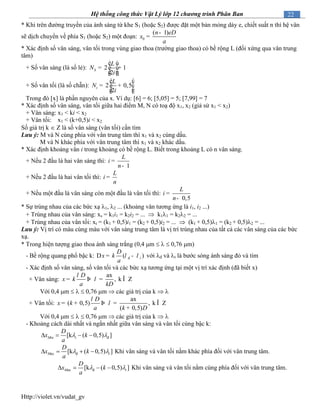 Http://violet.vn/vudat_gv
22Hệ thống công thức Vật Lý lớp 12 chương trình Phân Ban
* Khi trên đường truyền của ánh sáng từ khe S1 (hoặc S2) được đặt một bản mỏng dày e, chiết suất n thì hệ vân
sẽ dịch chuyển về phía S1 (hoặc S2) một đoạn: 0
( 1)n eD
x
a
-
=
* Xác định số vân sáng, vân tối trong vùng giao thoa (trường giao thoa) có bề rộng L (đối xứng qua vân trung
tâm)
+ Số vân sáng (là số lẻ): 2 1
2
S
L
N
i
é ù
ê ú= +
ê úë û
+ Số vân tối (là số chẵn): 2 0,5
2
t
L
N
i
é ù
ê ú= +
ê úë û
Trong đó [x] là phần nguyên của x. Ví dụ: [6] = 6; [5,05] = 5; [7,99] = 7
* Xác định số vân sáng, vân tối giữa hai điểm M, N có toạ độ x1, x2 (giả sử x1 < x2)
+ Vân sáng: x1 < ki < x2
+ Vân tối: x1 < (k+0,5)i < x2
Số giá trị k  Z là số vân sáng (vân tối) cần tìm
Lưu ý: M và N cùng phía với vân trung tâm thì x1 và x2 cùng dấu.
M và N khác phía với vân trung tâm thì x1 và x2 khác dấu.
* Xác định khoảng vân i trong khoảng có bề rộng L. Biết trong khoảng L có n vân sáng.
+ Nếu 2 đầu là hai vân sáng thì:
1
L
i
n
=
-
+ Nếu 2 đầu là hai vân tối thì:
L
i
n
=
+ Nếu một đầu là vân sáng còn một đầu là vân tối thì:
0,5
L
i
n
=
-
* Sự trùng nhau của các bức xạ 1, 2 ... (khoảng vân tương ứng là i1, i2 ...)
+ Trùng nhau của vân sáng: xs = k1i1 = k2i2 = ...  k11 = k22 = ...
+ Trùng nhau của vân tối: xt = (k1 + 0,5)i1 = (k2 + 0,5)i2 = ...  (k1 + 0,5)1 = (k2 + 0,5)2 = ...
Lưu ý: Vị trí có màu cùng màu với vân sáng trung tâm là vị trí trùng nhau của tất cả các vân sáng của các bức
xạ.
* Trong hiện tượng giao thoa ánh sáng trắng (0,4 m    0,76 m)
- Bề rộng quang phổ bậc k: đ( )t
D
x k
a
l lD = - với đ và t là bước sóng ánh sáng đỏ và tím
- Xác định số vân sáng, số vân tối và các bức xạ tương ứng tại một vị trí xác định (đã biết x)
+ Vân sáng:
ax
, k Z
D
x k
a kD
l
l= Þ = Î
Với 0,4 m    0,76 m  các giá trị của k  
+ Vân tối:
ax
( 0,5) , k Z
( 0,5)
D
x k
a k D
l
l= + Þ = Î
+
Với 0,4 m    0,76 m  các giá trị của k  
- Khoảng cách dài nhất và ngắn nhất giữa vân sáng và vân tối cùng bậc k:
đ[k ( 0,5) ]Min t
D
x k
a
    
ax đ[k ( 0,5) ]M t
D
x k
a
     Khi vân sáng và vân tối nằm khác phía đối với vân trung tâm.
ax đ[k ( 0,5) ]M t
D
x k
a
     Khi vân sáng và vân tối nằm cùng phía đối với vân trung tâm.
 
