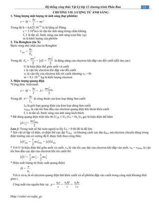 Http://violet.vn/vudat_gv
23Hệ thống công thức Vật Lý lớp 12 chương trình Phân Ban
CHƢƠNG VII: LƢỢNG TỬ ÁNH SÁNG
1. Năng lƣợng một lƣợng tử ánh sáng (hạt phôtôn)
2hc
hf mce
l
= = =
Trong đó h = 6,625.10-34
Js là hằng số Plăng.
c = 3.108
m/s là vận tốc ánh sáng trong chân không.
f,  là tần số, bước sóng của ánh sáng (của bức xạ).
m là khối lượng của phôtôn
2. Tia Rơnghen (tia X)
Bước sóng nhỏ nhất của tia Rơnghen
đ
Min
hc
E
l =
Trong đó
22
0
đ
2 2
mvmv
E e U= = + là động năng của electron khi đập vào đối catốt (đối âm cực)
U là hiệu điện thế giữa anốt và catốt
v là vận tốc electron khi đập vào đối catốt
v0 là vận tốc của electron khi rời catốt (thường v0 = 0)
m = 9,1.10-31
kg là khối lượng electron
3. Hiện tƣợng quang điện
*Công thức Anhxtanh
2
0 ax
2
Mmvhc
hf Ae
l
= = = +
Trong đó
0
hc
A
l
= là công thoát của kim loại dùng làm catốt
0 là giới hạn quang điện của kim loại dùng làm catốt
v0Max là vận tốc ban đầu của electron quang điện khi thoát khỏi catốt
f,  là tần số, bước sóng của ánh sáng kích thích
* Để dòng quang điện triệt tiêu thì UAK  Uh (Uh < 0), Uh gọi là hiệu điện thế hãm
2
0 ax
2
M
h
mv
eU =
Lưu ý: Trong một số bài toán người ta lấy Uh > 0 thì đó là độ lớn.
* Xét vật cô lập về điện, có điện thế cực đại VMax và khoảng cách cực đại dMax mà electron chuyển động trong
điện trường cản có cường độ E được tính theo công thức:
2
ax 0 ax ax
1
2
M M Me V mv e Ed= =
* Với U là hiệu điện thế giữa anốt và catốt, vA là vận tốc cực đại của electron khi đập vào anốt, vK = v0Max là vận
tốc ban đầu cực đại của electron khi rời catốt thì:
2 21 1
2 2
A Ke U mv mv= -
* Hiệu suất lượng tử (hiệu suất quang điện)
0
n
H
n
=
Với n và n0 là số electron quang điện bứt khỏi catốt và số phôtôn đập vào catốt trong cùng một khoảng thời
gian t.
Công suất của nguồn bức xạ: 0 0 0n n hf n hc
p
t t t
e
l
= = =
 