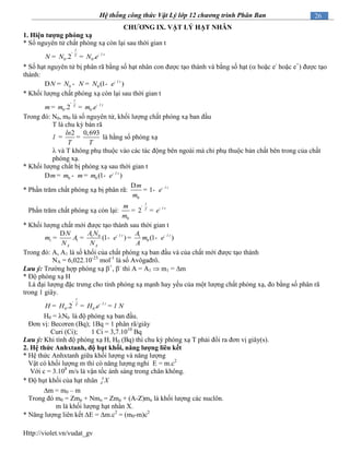 Http://violet.vn/vudat_gv
26Hệ thống công thức Vật Lý lớp 12 chương trình Phân Ban
CHƢƠNG IX. VẬT LÝ HẠT NHÂN
1. Hiện tƣợng phóng xạ
* Số nguyên tử chất phóng xạ còn lại sau thời gian t
0 0.2 .
t
tT
N N N e l
-
-
= =
* Số hạt nguyên tử bị phân rã bằng số hạt nhân con được tạo thành và bằng số hạt ( hoặc e-
hoặc e+
) được tạo
thành:
0 0 (1 )t
N N N N e l-
D = - = -
* Khối lượng chất phóng xạ còn lại sau thời gian t
0 0.2 .
t
tT
m m m e l
-
-
= =
Trong đó: N0, m0 là số nguyên tử, khối lượng chất phóng xạ ban đầu
T là chu kỳ bán rã
2 0,693ln
T T
l = = là hằng số phóng xạ
 và T không phụ thuộc vào các tác động bên ngoài mà chỉ phụ thuộc bản chất bên trong của chất
phóng xạ.
* Khối lượng chất bị phóng xạ sau thời gian t
0 0 (1 )t
m m m m e l-
D = - = -
* Phần trăm chất phóng xạ bị phân rã:
0
1 tm
e
m
l-D
= -
Phần trăm chất phóng xạ còn lại:
0
2
t
tT
m
e
m
l
-
-
= =
* Khối lượng chất mới được tạo thành sau thời gian t
1 0 1
1 1 0(1 ) (1 )t t
A A
A N AN
m A e m e
N N A
l l- -D
= = - = -
Trong đó: A, A1 là số khối của chất phóng xạ ban đầu và của chất mới được tạo thành
NA = 6,022.10-23
mol-1
là số Avôgađrô.
Lưu ý: Trường hợp phóng xạ +
, -
thì A = A1  m1 = m
* Độ phóng xạ H
Là đại lượng đặc trưng cho tính phóng xạ mạnh hay yếu của một lượng chất phóng xạ, đo bằng số phân rã
trong 1 giây.
0 0.2 .
t
tT
H H H e Nl
l
-
-
= = =
H0 = N0 là độ phóng xạ ban đầu.
Đơn vị: Becơren (Bq); 1Bq = 1 phân rã/giây
Curi (Ci); 1 Ci = 3,7.1010
Bq
Lưu ý: Khi tính độ phóng xạ H, H0 (Bq) thì chu kỳ phóng xạ T phải đổi ra đơn vị giây(s).
2. Hệ thức Anhxtanh, độ hụt khối, năng lƣợng liên kết
* Hệ thức Anhxtanh giữa khối lượng và năng lượng
Vật có khối lượng m thì có năng lượng nghỉ E = m.c2
Với c = 3.108
m/s là vận tốc ánh sáng trong chân không.
* Độ hụt khối của hạt nhân A
Z X
m = m0 – m
Trong đó m0 = Zmp + Nmn = Zmp + (A-Z)mn là khối lượng các nuclôn.
m là khối lượng hạt nhân X.
* Năng lượng liên kết E = m.c2
= (m0-m)c2
 